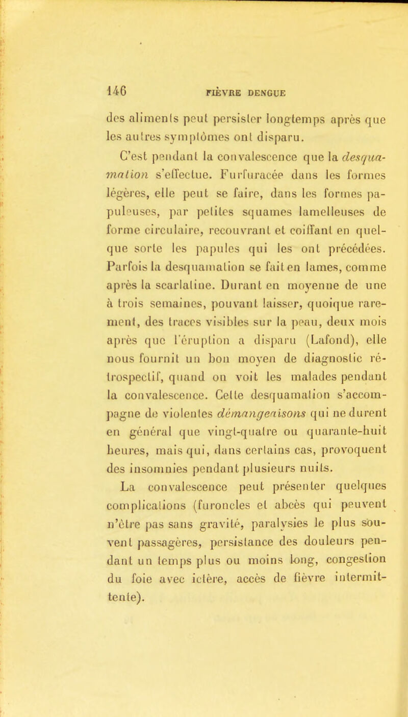 des aliments peut pcrsislor longtemps apres que les autres syinplonies on I disparu. C'est pRiidanl la convalescence que la desqua- mnlion s'elTeclue. Furfiiracee dans les formes legeres, elle peut se faire, dans les formes pa- puleuses, par pelites squames lamelleuses de forme circulaire, recouvranl el coiilanl en quel- que sorle les papules qui les on I precedces. Parfois la desquanialion se fail en lames, comme apres la scarlaline. Duranl en moyenne de une a trois semaines, pouvanl laisser, quoique rare- ment, des Iracos visibles sur la peau, deux mois apres que I'eruplion a disparu (Lafond), elle Dous fournit uii boii moyen de diagnoslic re- trospeclif, quand on voit les malades pendanl la convalescence. Celle desquamalion s'accom- pagne do violenles deinangeaisons qui nedurent en general que vingl-qiialre ou quaranle-huit beures, maisqui, dans cerlains cas, provoquent des insoniuies pendant plusieurs nuits. La convalescence peut presenter quelques complicalions (furoncles el abces qui peuvent n'(3tre pas sans gravile, paralysies le plus sou- vent passageres, pcrsislance des douleurs pen- danl un lempsplus ou moins long, congestion du foie avec iclere, acces de fievre intermit- tenle).