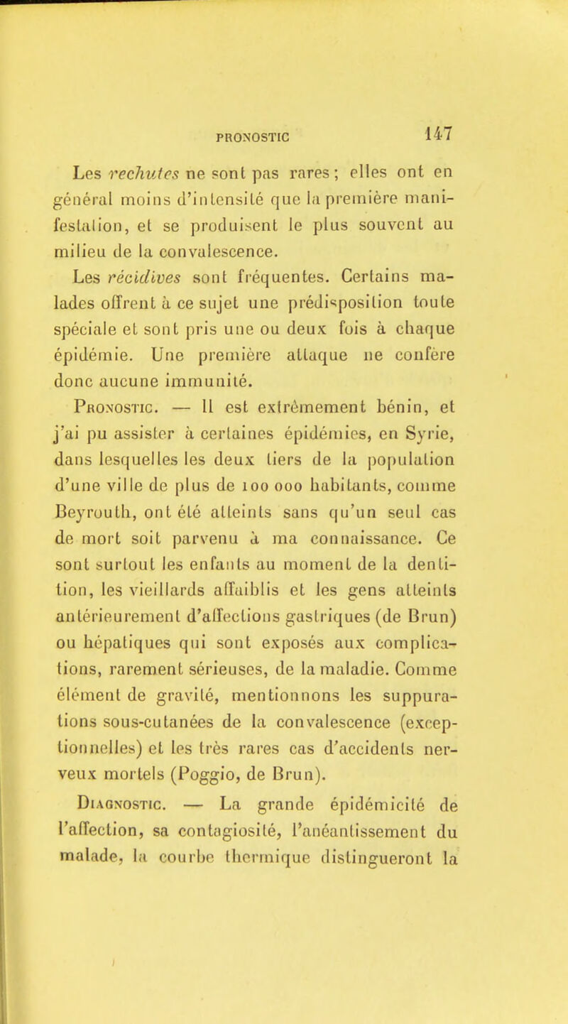 hes rechutes x)e ponl Tpas rares; elles ont en general moins d'inlensile que la premiere niani- feslalion, et se produisent le plus souvcnt au milieu de la convalescence. Les recidlves sont frequentes. Certains ma- lades offrexit a ce sujet une predisposition toute speciale et sont pris une ou deux fois a cliaque epidemie. Une premiere atlaque ne coufere done aucune immunile. Pronostic. — 11 est extriimement benin, et j'ai pu assister a cerlaines epidemies, en Syrie, dans lesquelles les deux tiers de la population d'une ville de plus de loo ooo habitants, comme Beyrouth, ont ete alleints sans qu'un seul cas de mort soit parvenu d ma connaissance. Ce sont surtout les enfaiits au moment de la denti- tion, les vieillards alTaiblis et les gens atteints anterieuremenl d'alFections gastriques (de Brun) ou hepatiques qui sont exposes aux complica- tions, rarement serieuses, de lamaladie. Comme element de gravite, mentionnons les suppura- tions sous-cutanees de la convalescence (excep- tion nelles) et les tres rares cas d'accidents ner- veux morlels (Poggio, de Brun). Diagnostic. — La grande epidemicite de I'afTection, sa contagiosite, I'aneanlissement du malade, la courbe tlicrmique distingueront la