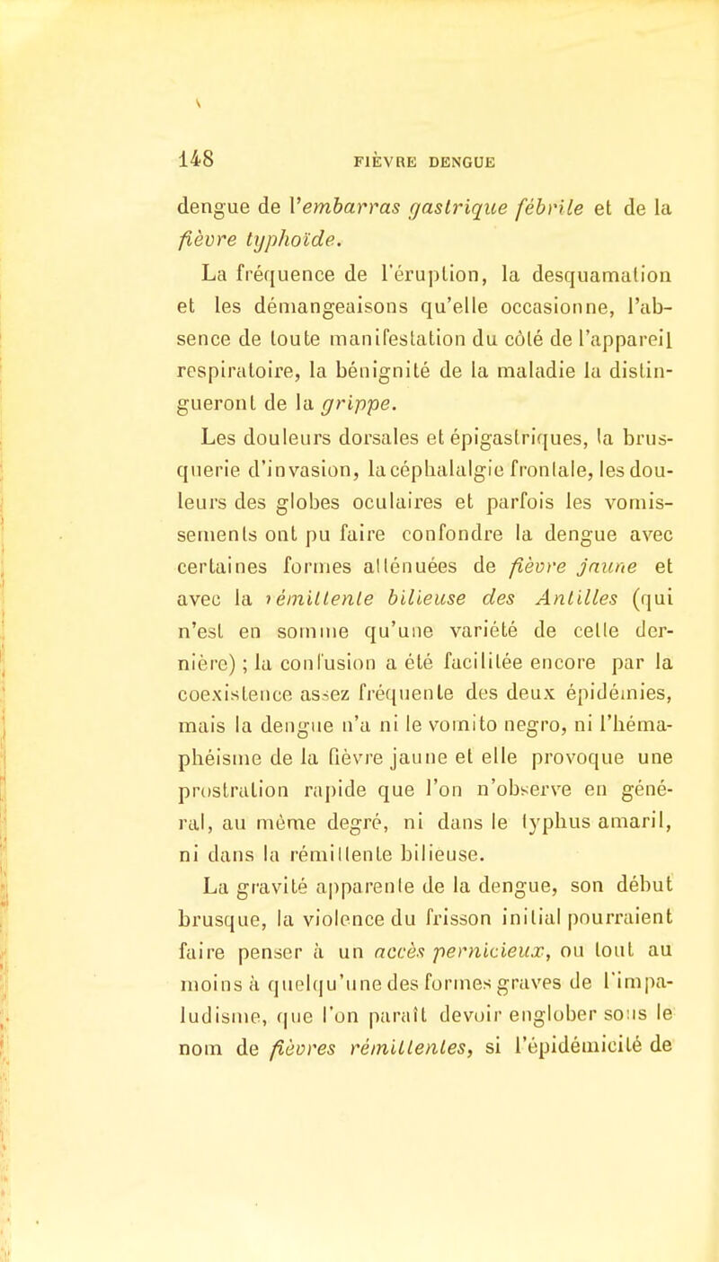 dengue de Vembarras gastrique febrile et de la fievre typhoide. La frequence de I'eruplion, la desquamalion et les deniangeaisons qu'elle occasionne, I'ab- sence de loute manifestation du c6le de I'appareil respiraloire, la benignite de la naaladie la dislin- gueront de la grippe. Les douleurs dorsales et epigaslriques, la brus- querie d'invasion, lacephalalgie fronlale, les dou- leurs des globes oculaires et parfois les vomis- semenls ont pu faire confondre la dengue avec certaines formes allenuees de fievre jaune et avec la i einitlenle bilieuse des Antilles (qui n'esl en somme qu'une variete de celle der- nierc); la confusion a ete facililee encore par la coexistence as=ez frequenLe des deux epideinies, mais la dengue n'a ni le vomito negro, ni I'bema- pbeisme de la Qevre jaune et elle provoque une prostration rapide que Ton n'observe en gene- ral, au meme degre, ni dans le lyphus amaril, ni dans la reniillente bilieuse. La gravite apparenle de la dengue, son debut brusque, la violence du frisson initial pourraient faire penser a un acces pernicieux, ou lout au nioins a quelqu'une des formes graves tie I'impa- ludisme, que Ton parait devoir englober sons le nom de fieores reinilLenles, si repideniicit6 de