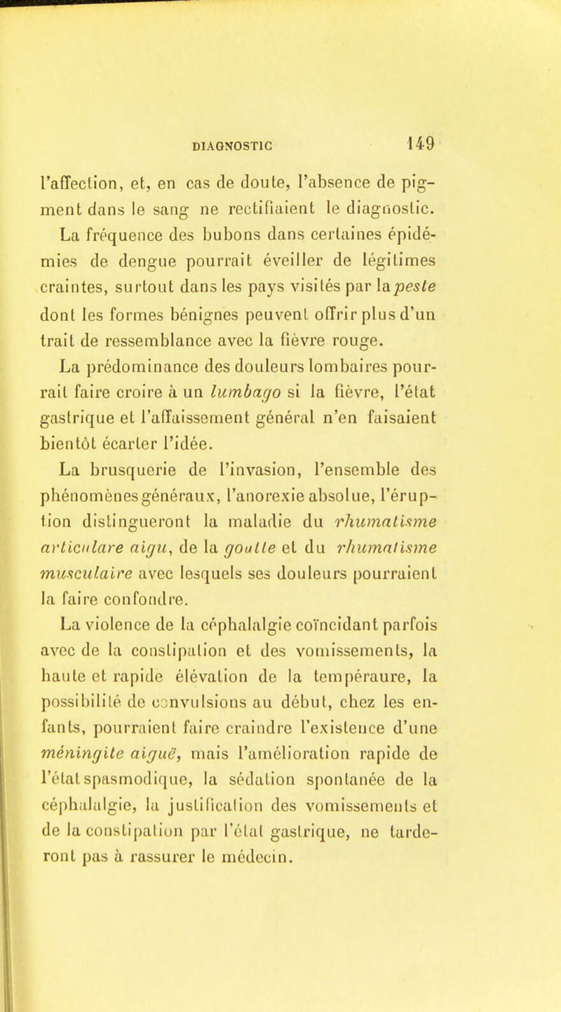 raffection, et, en cas de doute, I'absence de pig- ment dans le sang ne rectifiaient le diagooslic. La frequence des bubons dans ceiiaines epide- mies de dengue pourrait eveiller de legitimes craintes, surtout dans les pays visiles par [apesle donl les formes benignes peuvent oCfrir plus d'un trait de ressemblance avec la fievre rouge. La predominance des douleurs lombaires pour- rait faire croire a un lumbago si la fievre, I'etat gastrique et raffaissement general n'en faisaient bient6t ecarter I'idee. La brusquerie de I'invasion, I'ensemble des phenomenesgeneraux, I'anorexie absolue, I'erup- tion dislingueront la maladie du rhumal'mne avliculare aigu, de la goalie el du rhumnlisme muaciUaire avec lesquels ses douleurs pourraient la faire confoadre. La violence de la cophalalgie coTncidant parfois avec de la constlpalion et des voniissements, la haute et rapide elevation de la temperaure, la possibilile de convulsions au debut, cbez les en- fants, pourraient faire craindre Texisteuce d'une meningUe aigue, mais I'amelioration rapide de I'etatspasmodique, la sedation sponlanee de la cephalalgie, la justificalion des voniissements et de la constipalion par rolal gastrique, ne tarde- ronl pas a rassurer le medecin.