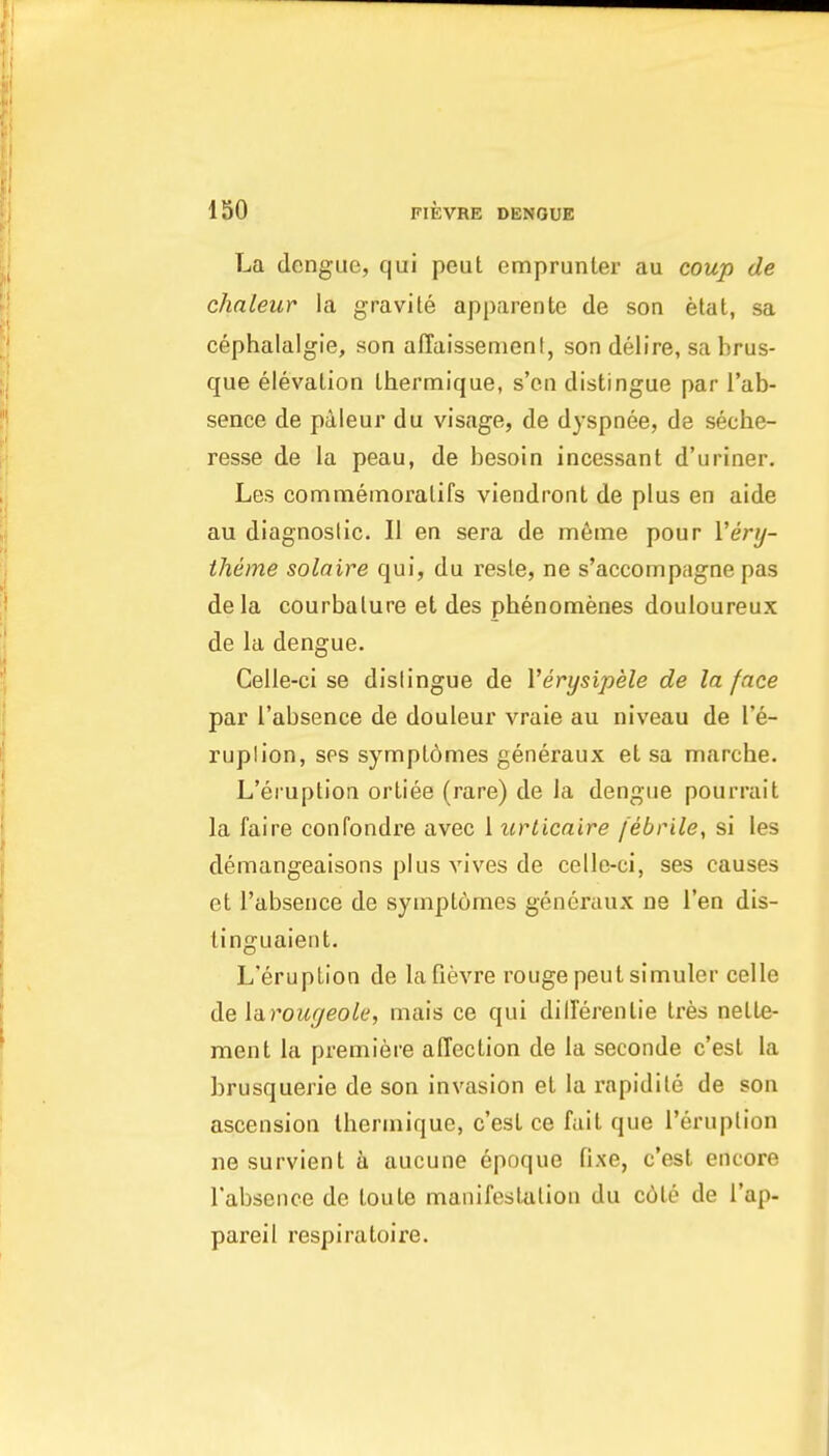 La dengue, qui peut emprunter au coup de chaleur la gravite apparente de son etat, sa cephalalgie, son affaissenient, son delire, sa brus- que elevation Ihermique, s'en distingue par I'ab- sence de paleur du visage, de dyspnee, de seche- resse de la peau, de besoin incessant d'uriner. Les comnieinoralifs viendront de plus en aide au diagnoslic. II en sera de m6ine pour Very- theme solaire qui, du resle, ne s'accompagne pas de la courbalure et des pbenomenes douloureux de la dengue. Celle-ci se dislingue de Verysipele de la face par I'absence de douleur vraie au niveau de I'e- ruplion, sps synfipl6mes generaux et sa marche. L'eruption ortiee (rare) de la dengue pourrait la faire confondre avec 1 urlicaire febrile, si les demangeaisons plus vives de celle-ci, ses causes ct I'absence de syuipLomes generaux ne Ten dis- tinguaient. L'eruption de lafievre rouge peut simuler celle de la.rougeole, mais ce qui dilTerenlie tres nette- ment la premiere affection de la seconde c'est la brusquerie de son invasion et la rapidite de son ascension thermique, c'est ce fait que I'eruplion ne survient a aucune epoque fixe, c'est encore I'absence de toute manifestation du c6te de I'ap- pareil respiratoire.