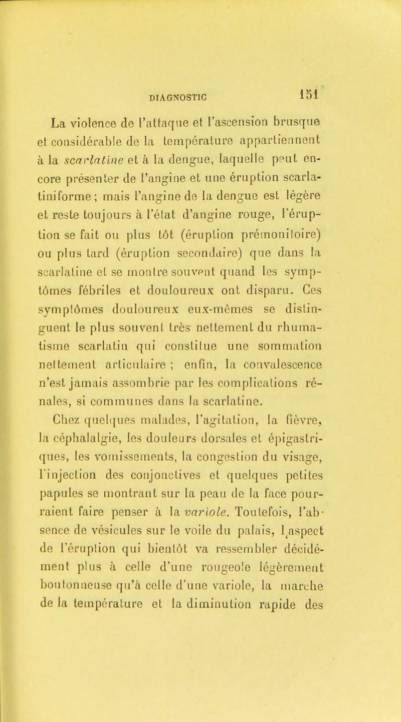 La violence de I'attaque et I'ascension brusque et considerable de la temperature appartiennent a la scaHntine et a la dengue, laquelle pput en- core presenter de I'angine et une eruption scarla- tiniforme; mais I'angine de la dengue est legere et reste toujours a I'etat d'angine rouge, I'erup- tion SB fait ou plus t6t (eruption premonitoire) ou plus tard (eruption seconddire) que dans la scarlatine el se rnonlre souvent quand les symp- t6mes febriles et douloureux ont disparu. Ces sympldmes douloureux eux-men:ies se dislin- guent le plus souvenl Ires nettemenl du rhuma- tisme scarlatin qui conslitue une sommation nelteuient articulaire ; en fin, la convalescence n'est jannais assombrie par les complications re- nales, si communes dans la scarlatine. Chez qucli[ues malades, I'agitation, la fievre, la cephalalgie, les douleurs dorsales et epigaslri- ques, les vomissements, la congestion du visage, I'injection des conjonctives et quelques petites papules se montrant sur la peau de la face pour- raient faire penser a \iivnriole. Toulefois, I'ab- sence de vesicules sur le voile du palais, l^aspect de I'eruplion qui bienl6t va ressernbler decide- menl plus a celle d'une rougeole legferement boutonneuse qu'a celle d'une variole, la niarche de la temperature et la diminution rapide des