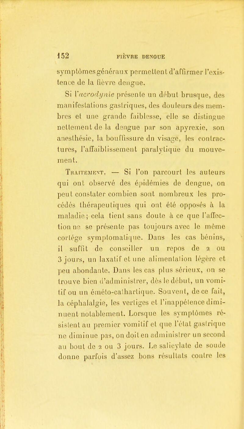 sympl6mesgenerau.K permetlentd'affirmer I'exis- tence tie la fievre dengue. Si Vdcrodynie presenle un debut brusque, des manifeslalions gastriques, des douleurs des rnem- bres at uiie grande faiblesse, elle se distingue netleinenl de la dengue par son apyrexie, son aneslhesie, la boufPissure dn visage, les contrac- tures, ralTaiblissement paralylique du mouve- rnent. Traitement. — Si I'on parcourt les auleurs qui oat observe des epidennies de dengue, oa peut constater combien sont nombreux les pro- cedes therapeuliques qui ont ete opposes a la maladie; cela tient sans doute a ce que Taffec- tion ne se presente pas toujours avec le m6me cortege symplomatique. Dans les cas benins, il suffit de conseiller uu repos de 2 ou 3 jours, un laxatif et une alimenlaliou legere et peu abondante. Dans les cas plus serieux, on se Irouve bien d'administrer, des le debut, un vomi- tif ou un emelo-calbartique. Souvent, dece fait, la ceplialalgie, les verliges et I'inappelencedimi- nuent notablement. Lorsque les symptbmes re- sislent au premier vomitif et que I't-tat gaslrique ne diminue pas, on doit en adniinislrer un second au bout de 2 ou 3 jours. Le salicylate de soude donne parfois d'assez bons resultals coatre les