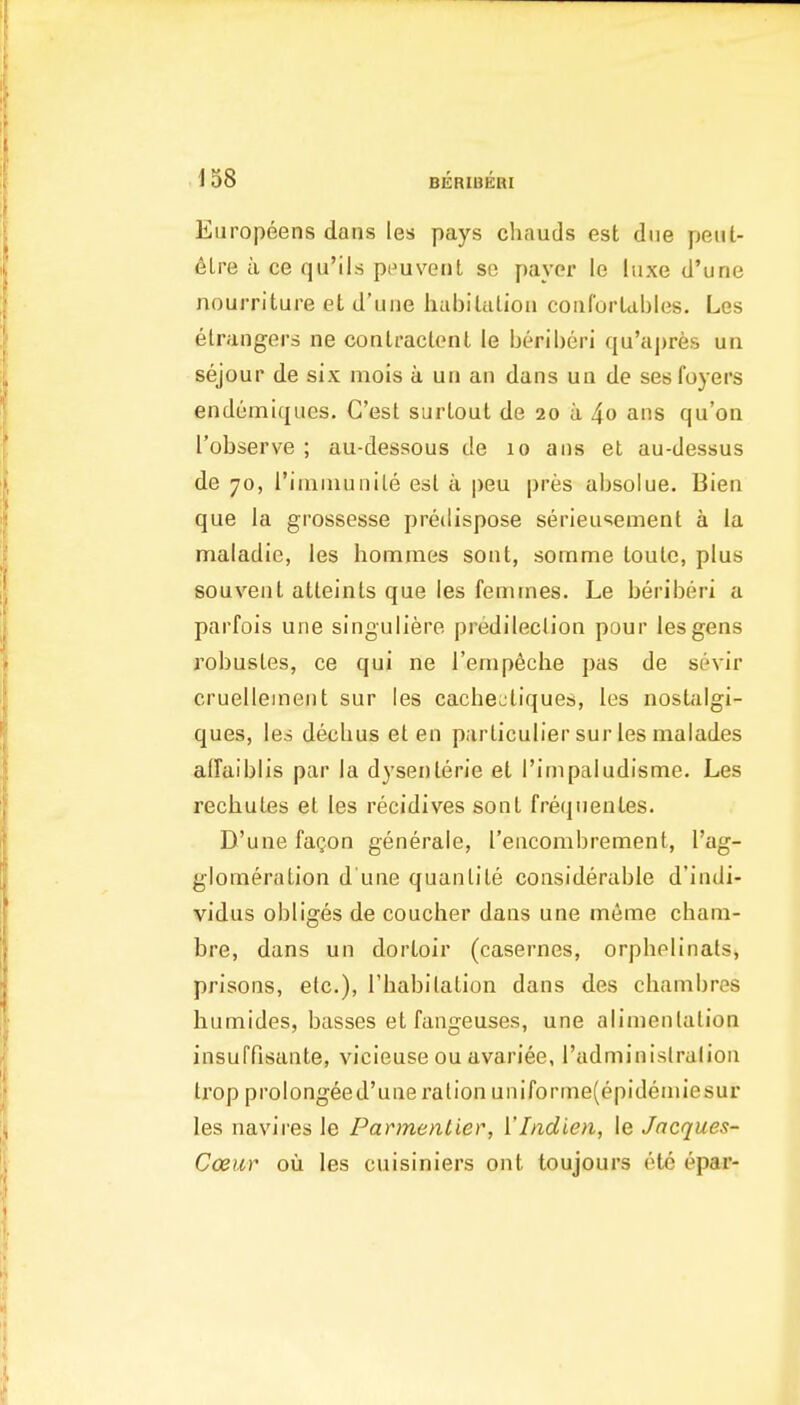 Europeens dans les pays chauds est due peiit- dlre a ce qu'ils pi^uvent se payer le luxe d'une nourriture et d'uue habiUilioii coiiCorUhles. Les elraiigers ne coali'actent le beriberi qu'apres un sejour de six mois a un an dans ua de ses foyers endemiques. G'est surlout de 20 a 4o ans qu'on I'observe ; au-dessous de 10 aiis et au-dessus de 70, rimniunile est a peu pres absolue. Bien que la grossesse predispose serieusement a la maladie, les homraes sent, somme toule, plus souveul atteinls que les femines. Le beriberi a parfois une singuliere predileclion pour les gens robusles, ce qui ne Temp^che pas de sevir cruelleinent sur les cacheoliques, les nostalgi- ques, les decbus et en parliculier sur les malades aflaiblis par la dysenterie et I'inipaludisme. Les rechules el les recidives sent freqnenles. D'une fagon generale, I'enconibrement, I'ag- glomeration d une quanlile considerable d'indi- vidus obliges de coucher dans une meme chani- bre, dans un dorloir (casernes, orpbelinals, prisons, etc.), Tbabilation dans des chambres humides, basses etfangeuses, une alimentation insuffisante, vicieuseou avariee, Tadminislralion trop prolongeed'une ration uniforme(epideniiesur les navires le Pannentier, VIndien, le Jacques- Cceur ou les cuisiniers out toujours (He epar-
