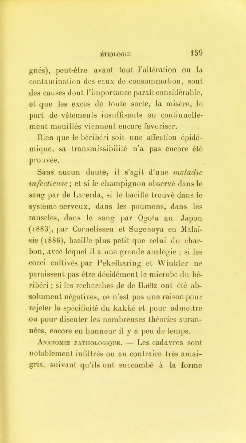 gnes), peut-6tre avant lout I'alleralion ou la conlatninalion des eaux de consommation, sout des causes dont riinporlance paratLconsiderable, et que les exces de (oule sorte, la misere, le port de veLemeiits insuffisanls ou conLinuelle- ment mouilles viennent encore favoriser. Bieo que le beriberi soit une affecliou epide- mique, sa Iransmissibilile ii'a pas encore ele pro.ivee. Sans aucun doule, il s'agit d'une maladie infectieuse; el si le champignon observe dans le sang par de Lacerda, si le bacille Irouve dans le sysleme nerveux, dans les poumons, dans les muscles, dans le sang par Ogo'a au Japon (i883), par Cornelissen et Sugenoya en Malai- sie (i886), bacille plus pelit que celui du char- bon, avec lequel il a une grande analogic ; si les cocci cultives par Pekelharing et Winkler ne paraissent pas 6tre decidement le microbe du be- riberi ; si les recherches de de Baelz ont ete ab- solurnent negatives, ce n'est pas une raisonpour rejeler la specificite du kakke et pour admeltre ou pour discuter les nombreuses theories suran- nees, encore en honneur il y a peu de temps. Anatomie pathologique. — Les cadavres sont notablemeni infiltres ou au conlraire tres amai- gris, suivant qu'ils ont succombe a la forme