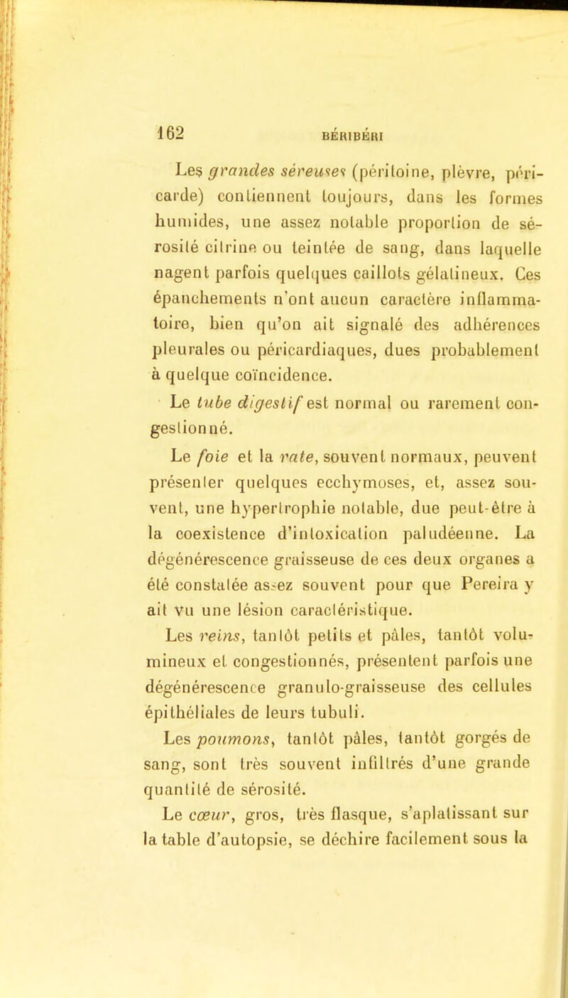 Le5 grandes seremet (periloine, plevre, pori- carde) conliennent toujours, dans les formes huniides, une assez notable proportion de se- rosile citrine ou leinlee de sang, dans laquelle nagent parfois quelques caillots gelalineux. Cos 6panchements n'ont aucun caractere inflamma- toire, bien qu'on ait signale des adherences pleurales ou pericardiaques, dues probablemenl a quelque coincidence. Le tube digestif est normal ou rarement con- geslionne. Le foie et la rate, souvenl normaux, peuvent presenler quelques eccliymoses, et, assez sou- vent, une hyperlrophie notable, due peut-6tre a la coexistence d'inloxication paludeenne. La dpgenerescence graisseuse de ces deux organes a ete constalee as.-ez souvent pour que Pereira y ait Vu une lesion caracleristique. Les reins, tanl6t petits et pales, tant6t volu'? mineux et congestionnes, presentent parfois une degenerescence granulo graisseuse des cellules epitbeliales de leurs tubuH. Les potimons, tanlot pales, tantot gorges de sang, sont tres souvent infillres d'une grande quantity de serosite. Le cceur, gros, Ires flasque, s'aplalissant sur la table d'autopsie, se decliire facilement sous la