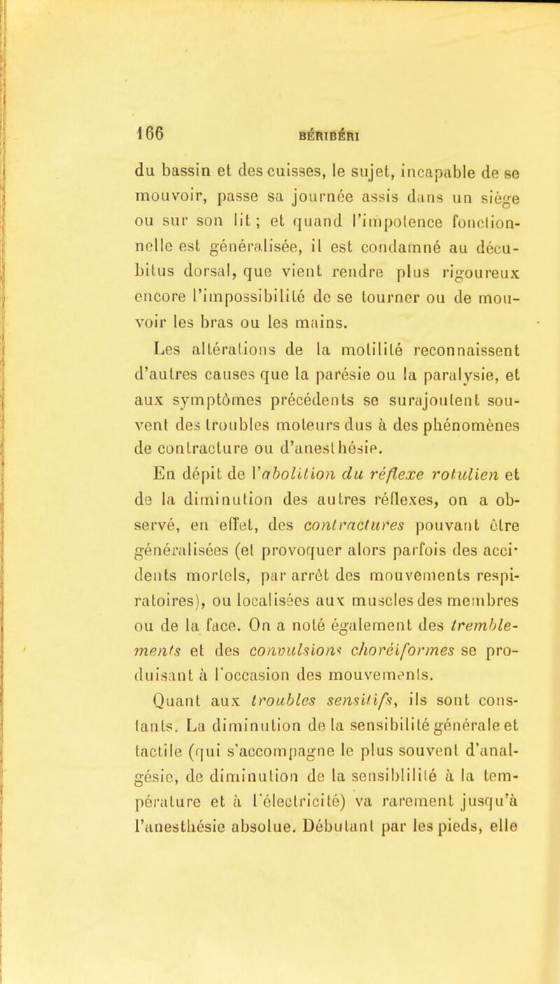 du bassin et descuisses, le sujet, incapable de se mouvoir, passe sa journee assis dans un siege ou sur son lit; et quand rimpolence fonclion- nolle est generalisee, il est condamne au decu- bitus dorsal, que vient rendre plus rigoureux encore Tiinpossibilile de se tourner ou de mou- voir les bras ou les mains. Les alterations de la molilile reconnaissent d'autres causes que la paresie ou la paralysie, et aux symptdmes precedents se surajoulent sou- vent des troubles moteurs dus a des pbenomenes de contracture ou d'anesthesie. En depit de Vabolition du reflexe rofiilien et de la diminution des autres reflexes, on a ob- serve, en eflet, des contmctures pouvant etre generalisees (et provoquer alors parfois des acci* dents morlels, pararr6tdes mouvements respi- ratoires), ou localis3es aux muscles des meinbres ou de la face. On a not6 egalement des tremhle- menfs et des convulsion'^ choreiformes se pro- (luisant a I'occasion des mouvemenls. Quant aux troubles sensififft, ils sont cons- tants. La diminution de la sensibililegenerale et tactile (qui s'accompagne le plus souvent d'anal- gesie, de diminution de la sensiblilile a la tem- perature et a Telectricite) va rarement jusqu'a I'anestliesie absolue. Debutant par lespieds, elle