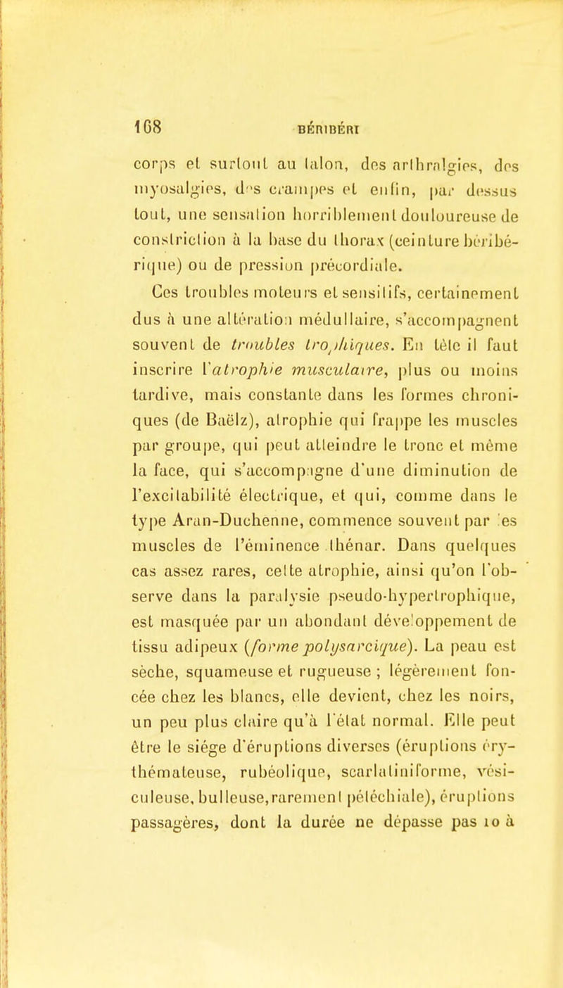 1G8 corps el surlonl au lalon, dos nrllirnlgios, dos inyosalgips, ds Ci'aiii|)Ps eL eiilin, |)ai' dcssus lout, une seiisalioii horrihlemenl douluureuse de coiislriclion a la base du lliorax (ceinLure hi-ribe- rique) ou de pressiun precordiale. Ges troubles moleurs el seiisilifs, certainement dus h une alteralioii medullaire, s'accoinpagnent souvenL de tmubles Iro^iliiques. Eii Leie il faut inscrire Yatrophie musculaire, ])Ius ou uioias tardive, mais constanLe dans les formes chroni- ques (de Baelz), alrophie qui rra|)pe les muscles par groupe, qui peut alleindre le Ironc et mdme la face, qui s'accomp.igne d'une diminution de I'excilabilite electrique, et qui, comme dans le type Arun-Duchenne, commence souveiit par es muscles de I'eminence Ibenar. Dans quelques cas assez rares, celte atrophic, ainsi qu'on I'ob- serve dans la par.ilysie pseudo-hyperlrophique, est masquee par uii abondanl deve!oppement de tissu adipeux {forme poli/snrcirjue). La peau est seche, squameuse et rugueuse ; legerement fon- cee chez les blancs, olle devient, chez les noirs, un peu plus claire qu'a l elat normal. Rile peut 6tre le siege d'eruptions diverscs (eruptions (-ry- themateuse, rubeolique, scarlaliniforme, yosi- culeuse, bulleuse,raremenl pelecbiale), eruplions passageres, dont la duree ne depasse pas loa