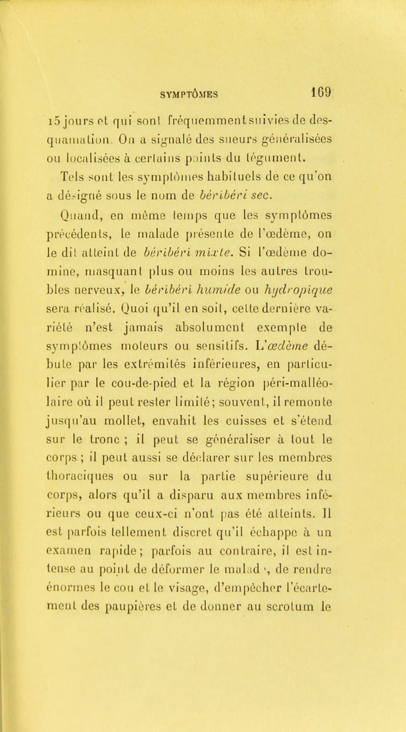 SYMPXdxiES 1C9 i5jnurspt qui soni frpqiiemmentsiiivies de dos- quaiiuiliuii. On a si^nale des siieurs geiiei-alisees ou hjcalisees a cerlaiiis p;)iiiLs du l('>giiinent. Tels soiit les symploiiips habituels de ce qu'on a de-igne sous le nam de beriberi sec. Qiiaiid, en nuime lenips que les sympl6mes precedents, le niahide [)ieseiile de roedeme, on le dit alleinl de beriberi mixle. Si Toederne do- mine, niasquanf plus ou inoins les autres trou- bles nerveux, le beriberi humicle ou hijclropique sera realise. Quoi qu'il en soil, celte derniere va- riete n'est jamais absolumcnt exemple de sympI6mes moleurs ou spnsitifs. Ijcedeine de- bute par les extremiles inferieures, en parlicu- lier par le cou-de-pied et la region peri-malleo- laire ou il peut rester limile; souvent, il remonte jusqu'au mollet, envahit les cuisses et s'etend sur le tronc ; il peut se generaliser a lout le corps ; il peut aussi se declarer sur les membres tlioraciques ou sur la partie superieure du corps, alors qu'il a disparu aux membres infe- rieurs ou que ceux-ci n'ont pas ete alteints. 11 est parfois tellement discret qu'il echappc a un examen rapide; parfois au contraire, il est in- tense au point de defurmer le mtiLid ', de rend re enormes le cou et le visage, d'enipt^cher I'ecarte- ment des paupieres et de donncr au scrotum le