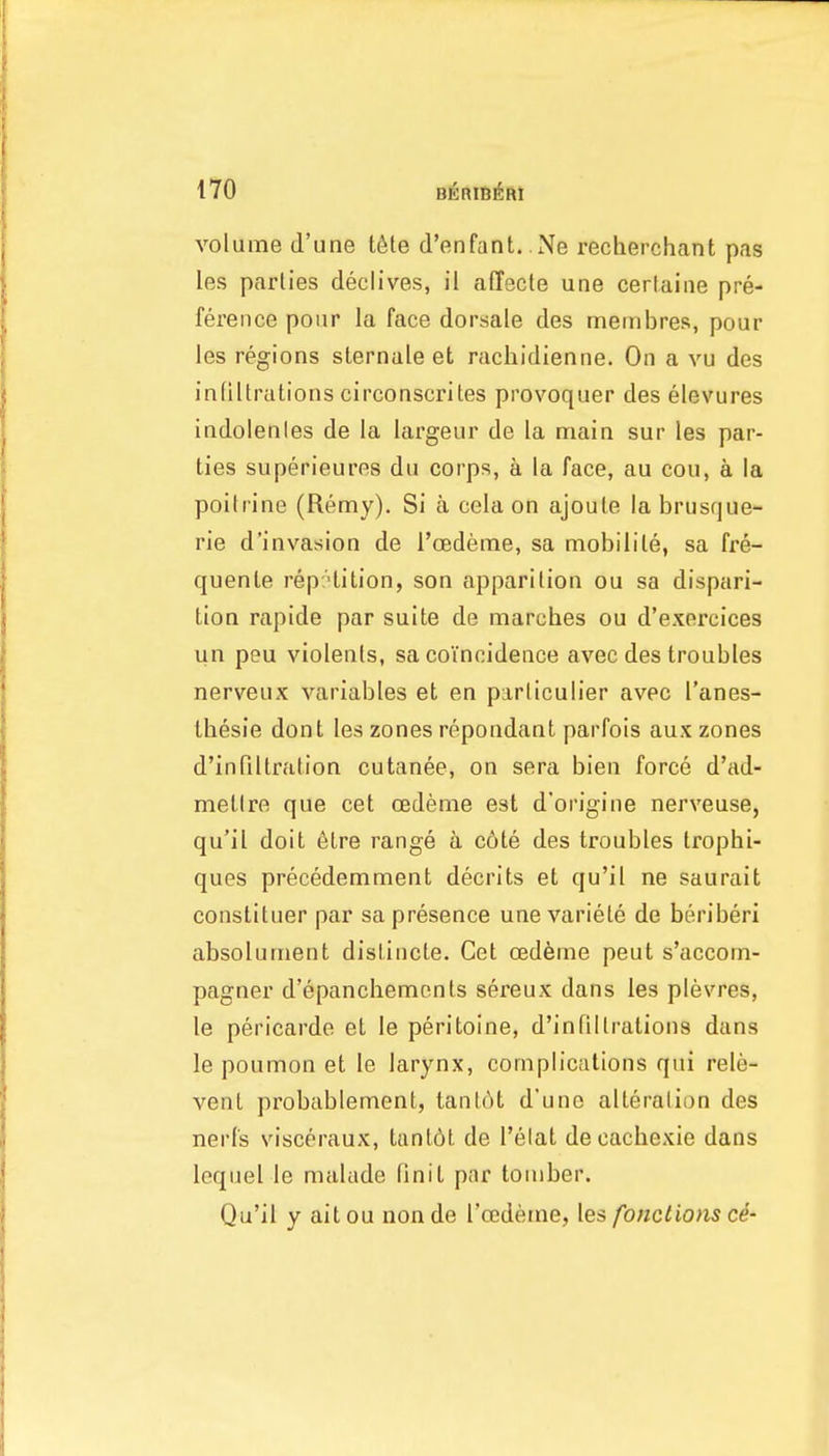 volume d'une t6te d'enfant. Ne recherchant pas les parlies declives, il alTecte una cerlaine pre- ference pour la face dorsale des membres, pour les regions sternale et rachidientie. On a vu des inliltrations circonscrites provoquer des elevures indolenles de la largeur de la main sur les par- ties superieures du corps, a la face, au cou, a la poifrine (Remy). Si a cela on ajoute la brusque- rie d'invasion de I'oedeme, sa mobilile, sa fre- quente repHition, son apparition ou sa dispari- tion rapide par suite de marches ou d'exercices un peu violenls, sa coincidence avec des troubles nerveux variables et en parliculier avec I'anes- Ihesie dont les zones repondant parfois aux zones d'infiltration cutanee, on sera bien force d'ad- metlre que cet cedeme est d'origine nerveuse, qu'il doit 6tre range a c6te des troubles Irophi- ques precedemment decrits et qu'il ne saurait constituer par sa presence unevariele de beriberi absolument dislincte. Cet oed6me pent s'accom- pagner d'epanchemcnls sereux dans les plevres, le pericarde et le peritoine, d'infillrations dans le poumon et le larynx, complications qui rele- vent probablement, tant6t d'unc alteralion des nerfs visceraux, tanl6t de I'elat decachexie dans leqiiel le malade finit par tomber. Qu'il y ait ou non de I'oedeme, les fonctions c4-