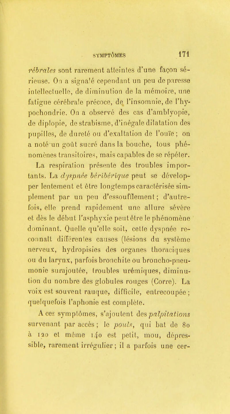 rebmles sont rarement atleinles d'une fagon se- rieiise. On a signa'e cependant un peu de p.iresse inlellectuelle, de diminulion de la memoire, une fatigue cerebrale precoce, dq, rinsomnie, de I'hy- pochondrie. On a observe des cas d'aniblyopie, de diplopie, de strabisme, d'inegale dilatation des pnpilles, de dnrete on d'exaltation de I'ouTe; on a note un gout Sucre dans la bouche, tous phe- nomenes transltoires, mais capables de se repeter. La respiration presente des troubles impor- tants. La dijapnee heriherique peut se develop- per lentement et etre longlempsearaolerisee sim- plement par un peu d'essoufdement; d'autre- fois, elle prend rapidement une allure severe et des le debut I'aspbyxie peut6tre lephenomene dominant. Quelle qu'elle soit, cetle dyspnee re- coiinait dilTerenles causes (lesions du sysleme nerveux, hydropisies des organes thoraciques ou du larynx, parfois bronchite ou broncho-pneu- monie surajoulee, troubles ur6miques, diminu- tion du nombre des globules rouges (Corre). La voix est souvent rauque, difficile, entrecoupee ; quelquefois I'aphonie est complete. Aces sympl6mes, s'ajoutent des palpitations survenant par accfes ; le pouls, qui bat de 80 a 120 et mi^me i4o est petit, mou, depres- sible, rarement irregulier; il a parfois une cer-