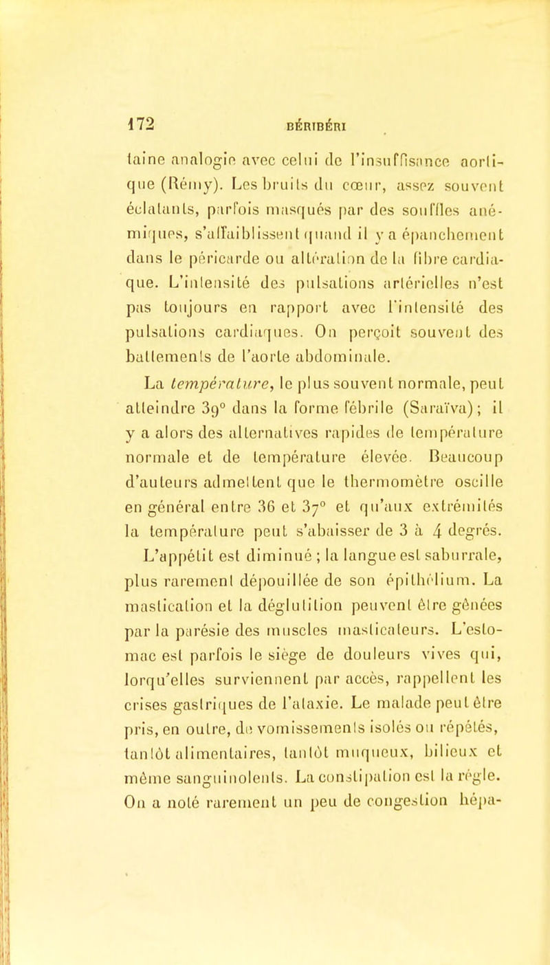 taine analogin avec celui de rin.sufrisnnce aorli- qiie (Reiiiy). Les bruits dii cceur, asspz souvoiit eclalanls, parfols masques f)ar des sou Hies ane- mii|ups, s'airaiblissHiih|iiaiid il y a e[)anclienieiit dans le pBricarde ou alU'ralion dc la fibre cardia- que. L'iiileiisite des pulsations arlerielies n'est pas loujours eii rapport avec I'inlensile des pulsations cardiarjiies. On pergolt souveut des bullemenls de I'aorle abdomiiiale. La temperature, le plus souvent normale, peul alleindre 89° dans la forme febrile (SaraTva); il y a alors des allernatives rapides de lemperalure normale et de temperature elevee. Beaucoup d'auteurs admeltent que le thermometre oscille en general entre 36 et 37° et qu'aux extreniiles la lemperalure pent s'abaisser de 3 a 4 degres. L'appetit est diminue ; la langue est saburrale, plus raremeni depouillee de son epilhrlium. La mastication et la deglutition peuvcnl 6lre g^nees par la paresie des tniiscles masticnteurs. L'eslo- mac est parfois le siege de douleurs vives qui, lorqu'elles surviennent par acces, rappellent les crises gastrlijues de I'ataxie. Le malade peut 6tre pris, en outre, di; vomissemenis isoles ou repetes, lanl6t alimentaires, tanl6t miiqueux, bilieux et m6me sangninolents. La cun3ti|)ation est la regie. On a note rarement un peu de congestion hepa-