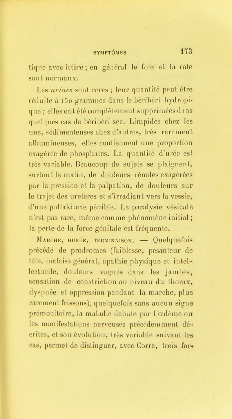 tiqne avec iclere; en general le foie et la rale soul normaiix. Les urines soul roros ; lour f|nnnlile pout tMre reduile a i5o grammes dans le beriheri hydropi- que ; elles onl ete complelemenl snpprimees dans quell I UPS cas de beriberi soc. Limpides chez les uiis, sedimenleusps clipz d'aiilrps, Ires rarempnt albumiueuses, elles conliennent uue proporlion exageiee de pbosphaLes. La quanlite d'uree est tres variable. Beaucoup de sujets se plaignent, surtout le malin, de douleurs renales exagerees par la pression et la palpation, de douleurs sur le trajet des ureteres et s'irradiant vers la vessie, d'une p tllakiurie penible. La piiralysie vesicale n'est pas rare, meme comme phenomene initial; la perie de la force genitale est frequenle. Marche, DuniiE, TERMiNAisox. — Quelquefois precede de prodromes (faiblesse, pesanleur de I6le, malaise general, apalbie physique et intel- lectiielle, douleurs vagues dans les jambes, sensation de constriction au niveau du thorax, dyspnee et oppression pendant la marche, plus rarement frissons), quelquefois sans aucun signe premonitoire, la maladie debute par I'oedeme ou les manifestations nerveusps precedeuiment de- criles, el son evolution, tres variable suivant les cas, permel de disliuguer, avec Corre, (rois for-*