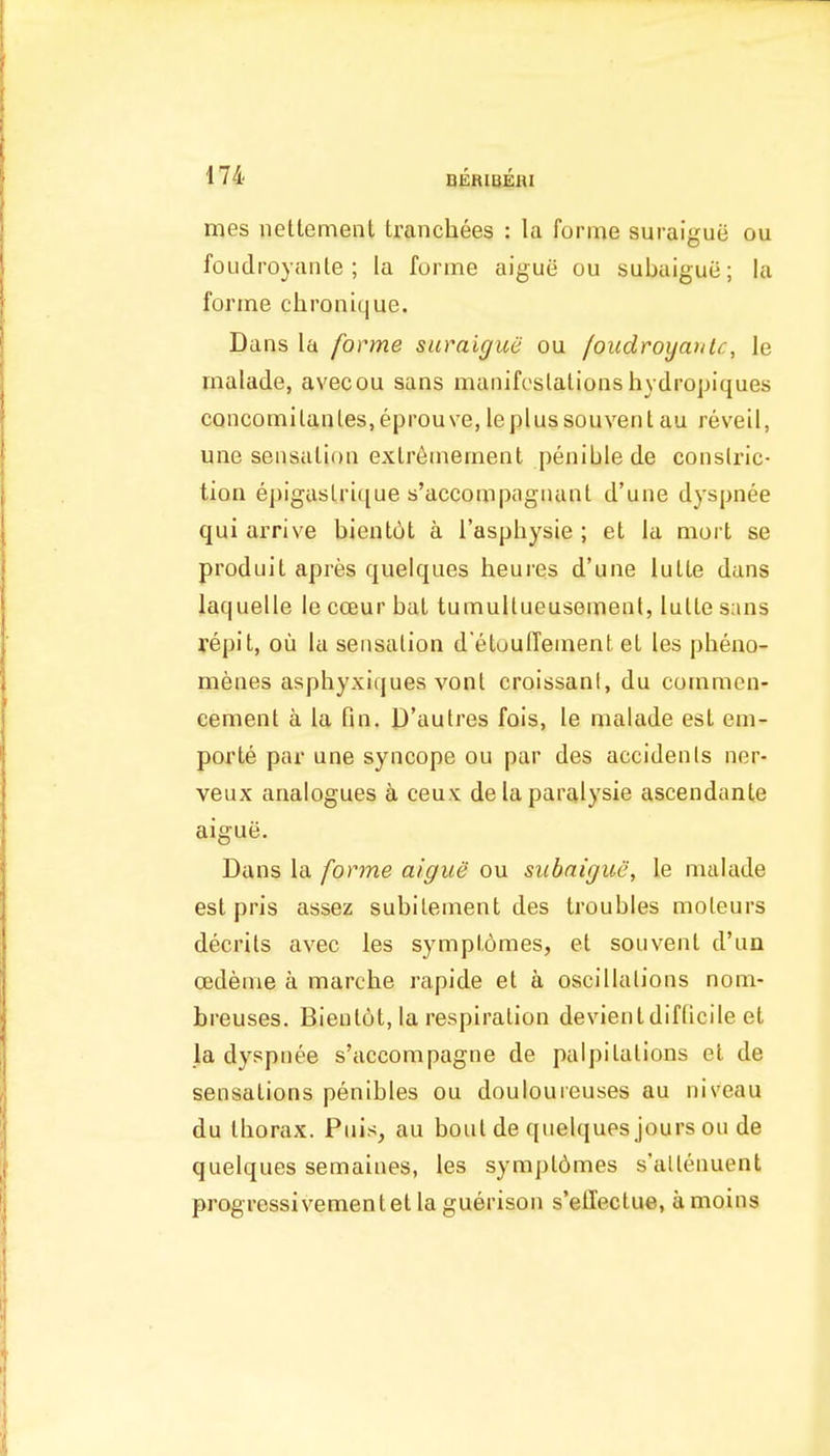 mes nettement tranchees : la forme suraigue ou foudroyante ; la forme aigue ou subaiguii; la forme chronique. Dans la forme suiraigue ou foudroyante, le rnalade, avecou sans manifeslalionshydropiques concomilanles.eprouve,leplussouvenl au revell, une seiisalion exlreinement penible de constric- tion epigaslrique s'accompagnanl d'une dyspnee qui arrive bient6t a I'asphysie ; at la mort se produiL apres quelques heuies d'une lulle dans laquelle le cceur baL tumultueusement, lulle sans repit, ou la sensalion d'etouffement el les pheno- n^enes asphyxiques vont croissant, du commen- cement a la fin. D'aulres fois, le malade esl em- porte par une syncope ou par des accidents ner- veux analogues a ceux de la paralysie ascendanle aigue. Dans la forme aigue ou subaigue, le malade est pris assez subitement des troubles moleurs decrils avec les sympldmes, el souvenl d'un cedeme a marche rapide el a oscillations nom- breuses. Bieulot, la respiration devienldifticile et la dyspnee s'accompagne de palpitations et de sensations penibles ou douloureuses au niveau du thorax. Puis, au boul de quelques jours ou de quelques semaines, les sympldmes s'attenuent progressivementetlaguerison s'ellectue, amoins