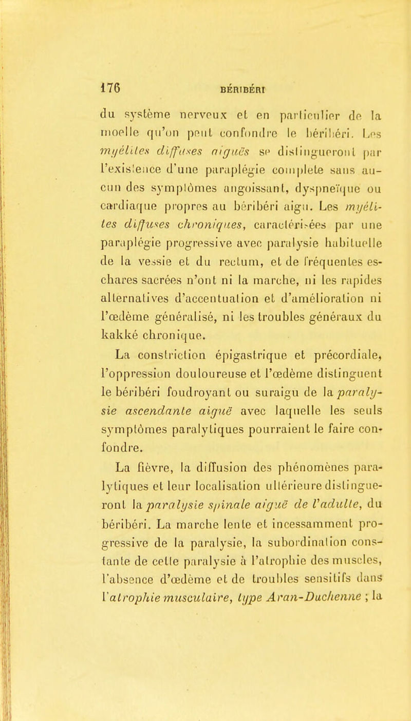 du systeme nprvpux ct en pcarliciilipr do la rnoelle qii'on pniil confondre le herilieri. I.ps mi/eLiles diffifses nigues sp dislingupronl piir I'exisleiice d'uuo parupleyie complete sans au- cmi des sympiomes angoissanl, dyspneVque ou cardiar[iie propros au beriberi aigii. Les myeli- tes diffuses chron/ques, caraclcri.-eps par una paraplegia progressive aveo panilysie babiluplle de la vessie el du reclum, et da I'requenLes es- cbares sacrees n'ont ni la marche, iii les rapides alternatives d'acceiitualion et d'amelioralion ni I'cEdeme generalise, ni les troubles generaux du kakke chronique. La constriction epigastrique et precordiale, I'opprcssion douloureusa et roedeme dislinguent le bei'iberi foudroyant ou suraigu de \(i pnrali/~ sie ascendante aigue avec laquelle les seuls sympt6mes paralytiques pourraient le faire con* fondre. La fievra, la diffusion des phenomenes para- lytiques et leur localisation ulterieure dislingue- ront \<x pnralysie s/iinale aigue de Vadulle, du beriberi. La marche lenle et incessamment pro- gressive de la paralysie, la suboi dinalion cons- tante de cetle paralysie a I'alropbie des muscles, I'absence d'cedeme et de troubles seiisitifs dans Valrophie miisculaire, Igpe Aran-Duc/ienne ; la