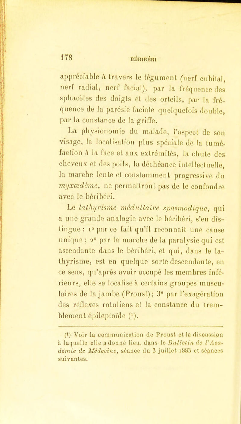 BERIBERI aj)preciablo a Iravers le Ipgumonl Ciierf ciibilal, nerf radial, ncrf facial), par la fipqiipnce des sphaceies des doigis el des orleils, par la fre- quence de la paresie faciale qiielquefois double, par la conslance de la grifTe. La physionomie du malade, Taspect de son visage, la localisulion plus speciale de la lume- faclion a la face el, aux exlreinites, la chute des cheveux et de.s poils, la decheance iiilellecluelle, la marche lenle el conslammeiiL progressive du mjxcedeme, ne permellronl pas de le confondre avec le beriberi. Le Int/ii/risme meduilaire spn<imndique, qui a une grande analogie avec le beriberi, s'en dis- tingue: 1° par ce fail qu'il roconnail une cause unique ; 2° par la marche de la paralysie qui est ascendante dans le beriberi, el qui, dans le la- thyrisme, esl en quelque sorle desceudanle, en ce sens, qu'apres avoir occupe les membres infe- rieurs, elle se localise a certains groupes muscu- laires de la janibe (Proust); 3° par I'exageralion des reflexes roUiliens el la Constance du trem- blement ei)ileploTdc ('). I}) Voir la communication de Proust et la discussion ii la'[uelle elle adonno lieu, dans le Bulletin de VAca- dimie de Medecine, stance du 3 juillet i883 et sc'ances suivantes.