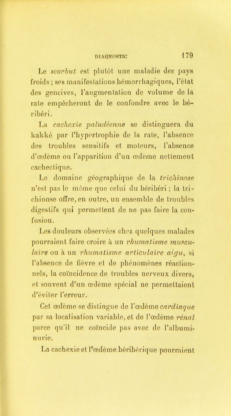 Le scorbut est plulot une nicaladie des pays froids ; ses manifeslalions hemorrhagiques, I'elat des gencives, raugmenlalion de volume de la rale emp6cheront de le confondre avec le be- riberi. La cachexie paludeenne se distinguera du kakke par I'bypprlrophie de la rate, I'absenee des troubles sensitifs et moleurs, I'absenee d'oedeme on I'apparition d'un oedeme netteinent cachectique. Le domaine geographique de la tricliinose n'est pas le m6me que celui du beriberi ; la tri- chinose offre,en outre, un ensemble de troubles digestifs qui permettent de ne pas faire la con- fusion. Les douleurs observees chpz quelques malades pourraient faire croire a un rhumalisme muscu- laire ou a un rhumalisme articulaire aigu, si I'absenee de fievre et de phenomenes reaction- nels, la coincidence de troubles nerveux divers, et souvent d'un oedeme special ne permettaient d'eviter I'erreur. Get oedeme se distingue de VCBdikme cardiaque par sa localisation variable, et de I'cedeme rennl parce qu'il ne coincide pas avec de I'albumi- nurie. La cache.xie et I'cedeme beriberique pourraient