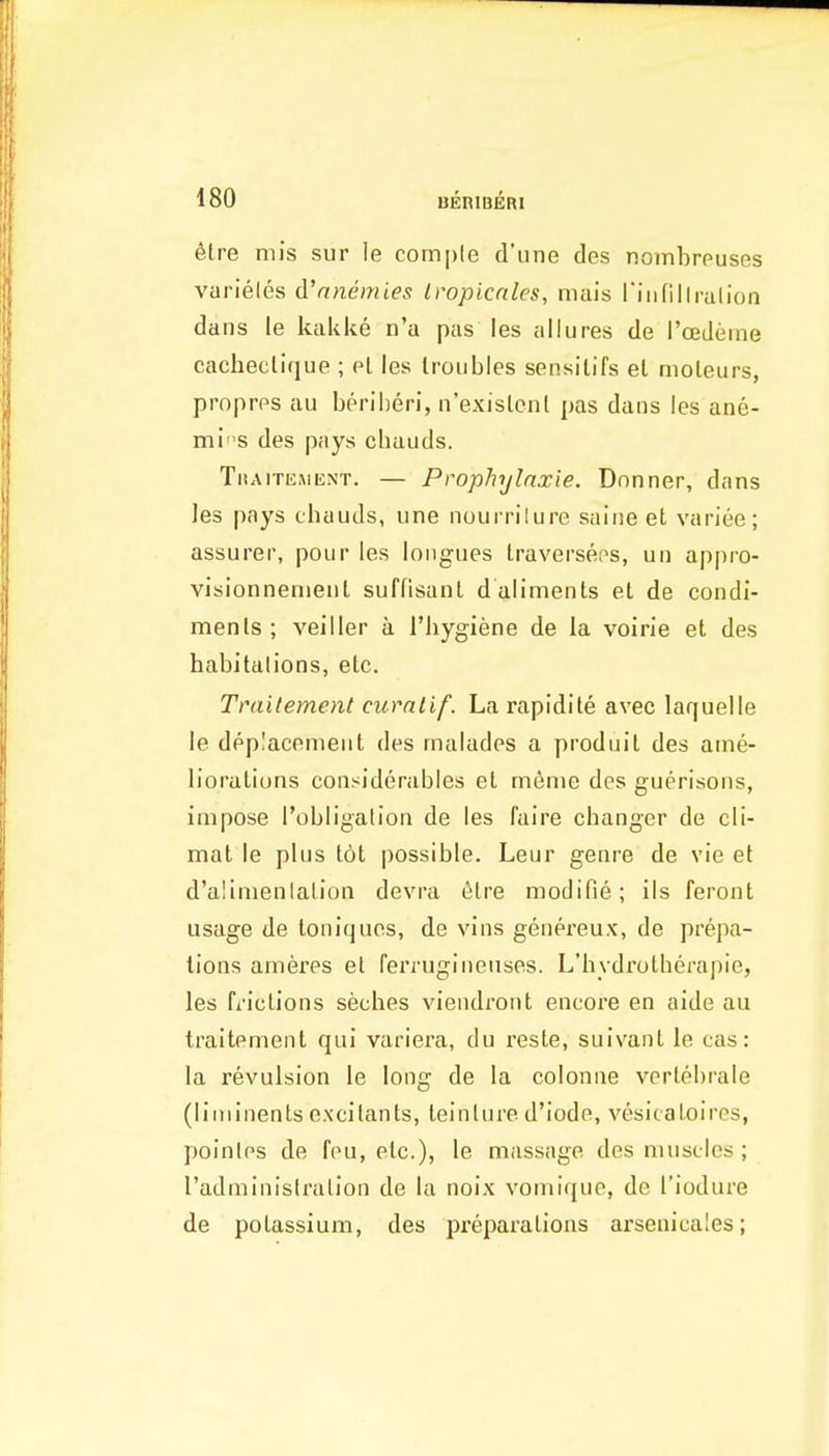 6lre mis sur le comple d'une des nombreuses varieles d'nnemies Iropicnles, niais rinfillralion dans le kakke n'a pas les allures de I'cedeme cacheclifjue ; el les troubles sensilifs el moleurs, propres au berilieri, ii'exislcnt pas dans les ane- miS des pays chauds. Tkaitemknt. — Prophylnxie. Dnnner, dans les pays chauds, une nourrilure saine et variee; assurer, pour les longues Iraverseps, un appro- visionnenieut suffisant dalimenls et de condi- ments; veiller a I'hygiene de la voirie et des habitalions, etc. Tniilement curnlif. La rapidite avee laquelle le deplacemeiit des malades a produit des ame- liorations considerables el meme des guerisons, impose I'obligalion de les faire changer de cli- mat le plus tot possible. Leur genre de \'ie et d'alimenialion devra 6tre modifie; ils feront usage de toniquos, de vins genereux, de prepa- lions ameres et feiTugineuses. L'hydrotherapie, les fi'ictions seches viendront encore en aide au traitement qui variera, du reste, suivant le cas: la revulsion le long de la colonne vertebrale (liininents excitants, teinlure d'iode, vesicatoires, poinles de fou, etc.), le massage des muscles; radminislration de la noix vomique, de I'iodure de potassium, des preparations arsenicales;