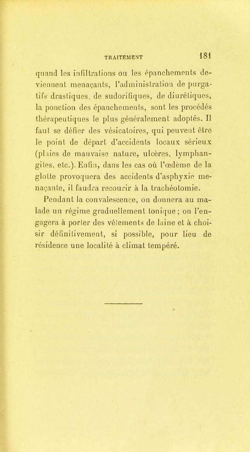 TRAITEMENT quantl les infiltrations ou les ppanchements de- viennenl menaQants, Tadininistration de purga- tifs drasliques, de sudorifiques, de diuretiques, la ponction des epanchements, sont les procedes therapeutiques !e plus generalement adoples. II faut se defier des vesicaloires, qui peuvent etre le point de depart d'accidents locaux serieux (pliies de mauvaise nature, ulceres, lymphan- giles, etc.). Enfin, dans les cas ou I'oedenrie de la glotte provoquera des accidents d'asphyxie me- nagante, il faudra recourir a la traclieotomie. Pendant la convalescence, on donnera au tna- lade un regime gradueilement lonif[ue; on I'en- gogera a porter des v^lenients de Itiine et a choi- sir definitivement, si possible, pour lieu de residence une localile a climat lempere.