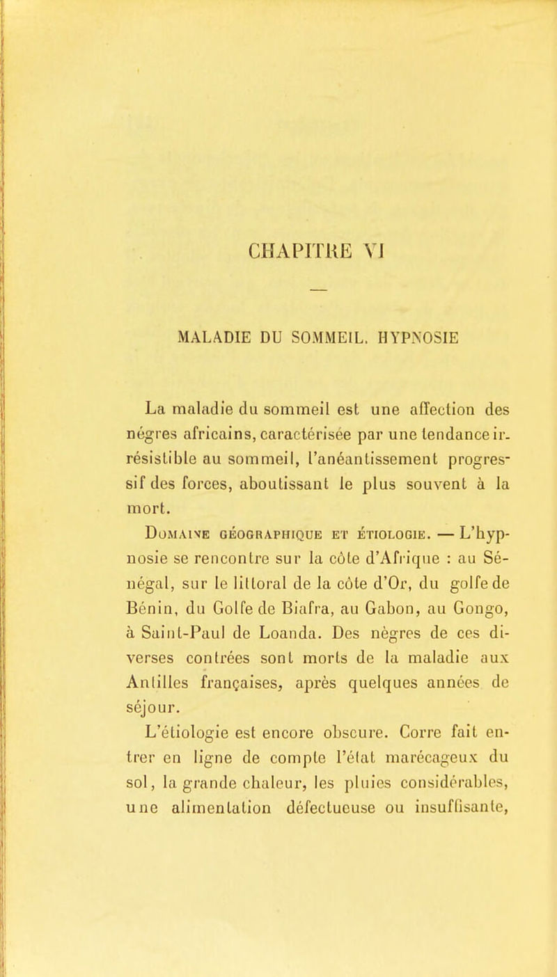 CHAPITUE yj MALADIE DU SOMMEIL. HYPKOSIE La maladie du sommeil est une affection des negres africains, caracterisee par une tendance ir- resistible au sommeil, I'aneantissement progres sif des forces, aboutissant le plus souvent a la mort. DoMAlVE GE0GRA.PHIQUE ET ETIOLOGIE. — L'byp- nosie se rencontre sur la c6te d'Afrique : au Se- negal, sLir le littoral de la c6te d'Or, du golfede Benin, du Golfede Biafra, au Gabon, au Gongo, a Saint-Paul de Loan da. Des negres de ces di- verses contrees sont morts de la maladie aux Antilles frangaises, apres quelques annees de sejour, L'etiologie est encore obscure. Gorre fait en- trer en ligne de compte I'elat marecageux du sol, la grande chaleur, les pluies considerables, une alimentation defectueuse ou insufllsante,