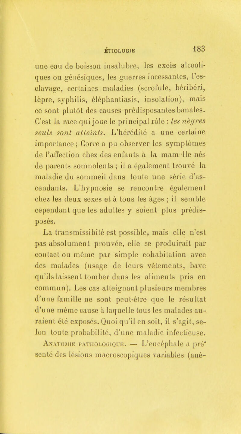 ETIOLOGIE une eau de boisson insalubre, les exces alcooli- ques ou geiiesiques, los guerres incessanles, I'es- clavage, cerlaiaes maladies (scrofule, beriberi, lepre, syphilis, elephantiasis, insoialion), mais ce sont plulot des causes preJisposanles banales. G'est la race qui joue le principal role: lesnegres seiils sont alleints. L'heredile a une cerlaine imporlance; Corre a pu observer les symptomes de I'alTection chez des enfants a la mam lie nes de parents somnolents; il a egalemenl Irouve la maladie du sonimeil dans loule une serie d'as- cendants. L'hypnosie se rencontre egalement chez les deux sexes el a lous les ages ; il semble cependanlque les adultes y soient plus predis- poses. La transmissibile est possible, mais elle n'est pas absolument prouvee, elle se produirait par contact ou meme par simple cohabitation avec des ma lades (usage de leurs v6Lemenls, have qu'ils laissent tomber dans les aliments pris en commun). Les cas alteignanl plusieurs menibres d'une famille ne sont peut-6lre que le resultat d'une m6mc cause a laquelle tous les malades au- raient ele exposes. Quoi qn'il en soit, il s'agit, se- lon toule probabilite, d'une maladie infeclieuse. Anatojiie patuolooique. — L'encephale a pre seule des lesions macroscopiques vaiiables (ane-