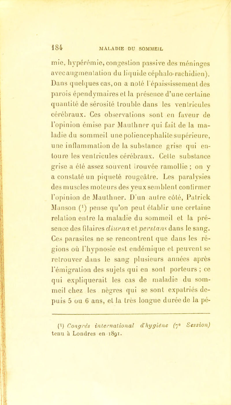 mie, hyperomie, congestion passive ties meninges avecangnienlalion du li(|uide cephalo-rachidien). Dans qiielijues cas,on a nole l epaississemenl des parois ependymaires el la presence d'une certaine quanlile de serosile Irouble dans les venlricules cerebraux. Ces observations sont cn faveur de I'opinion emise par Maulliner qui fait de la ma- ladie du sommeil unepoliencephalitesuperieure, une inflammation de la substance grise qui en- loure les venlricules cerebraux. Celle substance grise a ele assez souvent i.rouvee ramollie ; on y a constate un piquete rougedtre. Les paralysies des muscles moteurs des yeuxsemblenl conlirmer I'opinion de Mauthner. D'un auire c6te, Palrick. Manson (') pense qu'on peut etablir une certaine relation entre la maladie du sommeil et la pre- sence des filaires diurna eiperstnm dans le sang. Ces parasites ne se rencontrenl que dans les re- gions ou riiypnosie est endemique et peuvent se retrouver dans le sang plusieurs annees apres I'emigralion des sujels qui en sont porteurs ; ce qui expliquerait les cas de nialadie du som- meil chez les negres qui se sont expalries de- puis 5 ou 6 ans, et la tres longue dui-eede la pe- (i) Congres international cl'hygiene (-j^ Session) tenu h Londres en 1891.