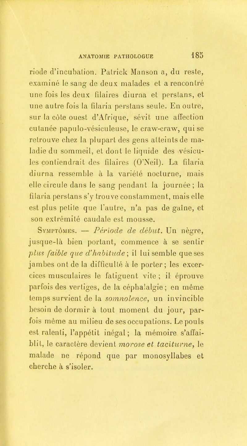 riode d'incuhalion. Patrick Manson a, du reste, examine le sang de deux ma lades et a renconlre une fois les deux filaires diunia et pprslans, et une autre fois la filaria perstaiis seule. En outre, sur la C(!)te ouest d'Afrique, sevit une affection culanee papulo-vesiculeuse, le craw-craw, quise retrouve chez la pluparl des gens alteintsde ma- ladie du sommeil, et dont le liqnide des vesicu- les contiendrait des filaires (O'Neil). La filaria diurna ressemble a la variete nocturne, mais elle circule dans le sang pendant la journee; la filaria perslans s'y ti'ouve constamment, mais elle est plus petile que I'autre, n'a pas de gaine, et son extremile caudale est mousse. Sv.\ipt6mes. — Periods de debut. Un negre, jusque-la bien portant, commence a se sentir plus faible que d'hnbihide; il luisemble queses jambes ont de la difficulte a le porter; les excer- cices musculaires le fatiguent vile ; il eprouve parfois des vertiges, de la cepbalalgie; en m6me temps survient de la somnolence, un invincible besoin de dormir a tout moment du jour, par- fois m6me au milieu de ses occupations. Lepouls est ralenli, I'appetit inegal; la menioire s'affai- blit, le caractere devient morose et taciturne, le malade ne repond que par monosyllabes et cherche a s'isoler.