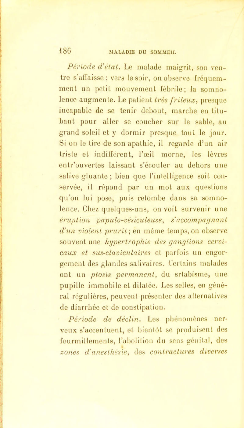 Periode d'etat. Le maladc maigrit, son ven- ire s'affaisse ; vers lesoir, on observe frequem- ment un petit mouvement febrile; la soiniio- lence augmente. Le patient Ires frileux, presque incapable de se lenir debout, marcbe en titu- bant pour alter se coucber sur le sable, au grand soleil et y dormir presque lout le jour. Si on le tire de son apatbie, it regarde d'un air Iriste et indifferent, I'oeil morne, les levres entr'ouvertes laissant s'ecouler au dehors une saiive gluante ; bien que Tinlelligence soit con- servee, il repond par un mot aux questions qu'on lui pose, puis relombe dans sa somno- lence. Chez quelques-uns, on voit survenir une eruplinn papiilo-vesiciileiise, s'accompngnant d'un violent pruril; en menie temps, on observe souvent une hijpertrophie des ganglions cervi- caux et sus-claviculaires et p.uTois un engor- gement des glandes salivaires. Cei'taiiis malades ont un ptosis permanent, du srlabisme, une pupille immobile et dilalee. Les seiles, en gene- ral reguiieres, peuvenl presenter des alternatives de diarrbee et de constipation. Periode de declin. Les phenomenes ner- veux s'accenluent, el bientot se produisenl des fourmillemenis, I'abolilion du sons genital, des zones d'aneslhesic, des contractures diverses