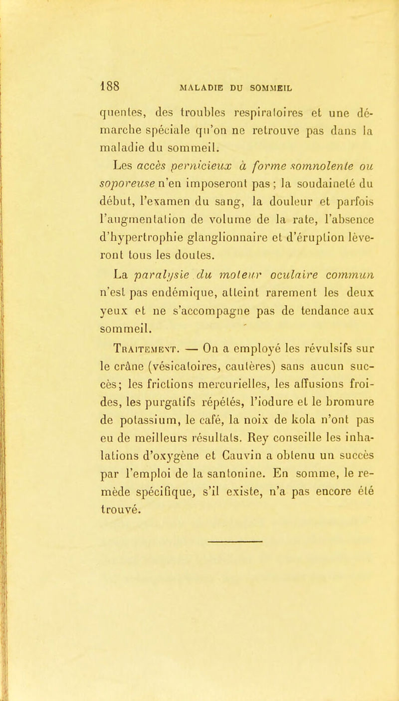 qiientes, des troubles respiraloires et une de- marche speciale qn'on ne retrouve pas dans la maladie du sommeil. Les acces pernicieux a forme .tomnolenle ou soporeiise nen imposeronl pas; la soudainele du debut, I'examen du sang, la douleur et parfois raugmenlalion de volume de la rate, I'absence d'hypertrophie glangllonnaire et d'eruplion leve- ront tous les doules. La parabjsie du moleiir oculaire cominun n'esl pas endemique, alteint rarement les deux yeux et ne s'accompagiie pas de tendance aux sommeil. Traitement. — On a employe les revulsifs sur le crdne (vesicaloires, cauleres) sans aucun suc- ces; les frictions mercurielles, les adusions froi- des, les purgalifs repeles, I'iodure et le bromure de potassium, le cafe, la noix de kola n'ont pas eu de meilleurs resultals. Rey conseille les inha- lations d'ox3'gene et Cauvin a oblenu un succes par I'emploi de la sanlonine. En somme, le re- mede specifique, s'il existe, n'a pas encore ele trouve.