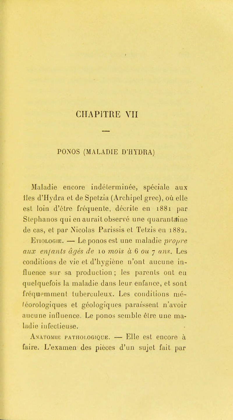 POMOS (MALADIE D'HYDRA) Maladie encore indelerminee, speciale aux lies d'Hydra el de Spelzia (Archipel grec), ou elle est loin d'citre frequenle. deciile en 1881 par Stephanos qui en auraiI observe une quaranUline de cas, el par Nicolas Parissis el Telzis en 1882. Etiologie. — Le ponos est une maladie propre aux en/anls ages de 10 mois d 6 ou y am. Les conditions de vie el d'hygiene n'ont aucune in- fluence sur sa production ; les [)aronls out en quelquefois la maladie dans ieur enfance, el sont frequemtnent luberculeux. Les conditions nie- /eorologiques et geologiqiies paraissenl n'avoir aucune influence. Le ponod semble 6lre une ma- ladie iufeclieuse. Anatommo pathoi.ogique. — Elle est encore a faire. L'examen des pieces d'un sujet fait par