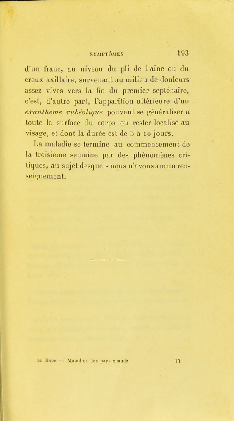 d'un franc, au niveau du pli de I'aine ou du creux axillaire, survenant au milieu de douleurs assez vives vers la fin du premier seplenaire, c'est, d'aulre part, I'apparilion ullerieure d'un exanlheme rubeolique pouvanl se generaliser a loute la surface du corps ou rester localise au visage, el dont la duree est de 3 a lo jours. La maladie se termine au commencement de la troisieme semaine par des phenomenes cri- tiques, au sujet desquelb nous n'avonsaucun ren- seignement. DK Bru:« — MnUilics Jps pays chauils 13