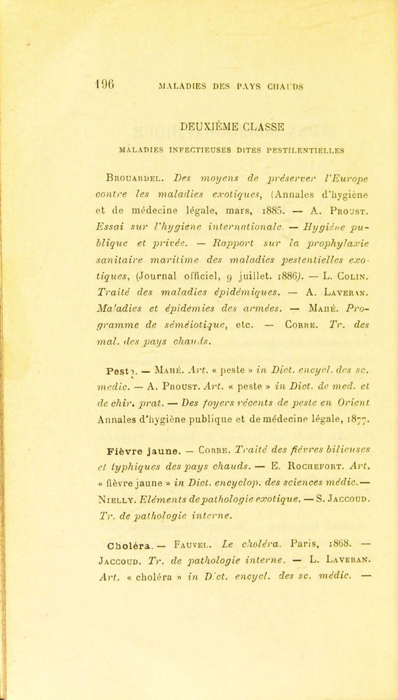 DEUXIEME CLASSE MALADIES INFECTIEUSES DITES PESTILENTIELUES Brouahuel. D^s moyens de jjr^iert'cr I'Europe contre les maladies ex-otique.t, (Annales d'hygiene et cle m^decine legale, mars, i885. — A. Pro'JSt. Essai siir Vhygienc internntionale — Hygiene pu- blique et jjrtre'ff. — Rapport sur la j^'^'ophylaxie sanitaire maritime des maladies jjsslentielles exo- tiqiies, (Journal olTiciel, 9 juillet. 1886J. — L. Colin. Traite des maladies epidemiques. — A. Layer\n. Ma'adies et dpidemies des arme'es. — Made. Pro- gramme de se'tneiotique, etc. — Corre. Tr. des mal. des piays chavds. Pest-;. — Mahe. Art. « peste » in Diet, encycl. des sc. medic. — A. Proust. Art. « peste » in Diet, de med. et de chir. ptrat. — Des foyers recents de peste en Orient Annales d'hygiene publique et dem^decine legale, 1877. Fievre jaune. — Coiire. Traite' des fievres bilieuses et typhiques des pays chauds. — E. Rochefort. Art. « fi^vre jaune » in Diet, eticyclop. des sciences medic.— NiELLY. Elements depal/iologie exotique. —S. Jaccoud. Tr. de pathologic interne. Cholera. — Fauvei.. Le cholera. Paris, 1868. — Jaccoud. Tr. de p)athologie interne. — L. Laveran. Art. « cholera » in B et. encycl. des sc. medic. —