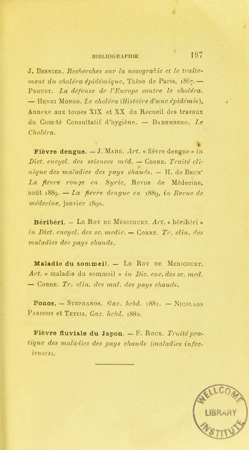 J. Besnier. Eecherches sur la nosograhie et le traite- ment du cholera ipidemicpie, Th^se de Pai'is, 1867.— Proust. La defense dn rEnroj^c conlre le cholera. — Henri Monod. Le cholera (llistoire d'une epidemie), Annpxe aux tomes XIX et XX du Reciieil des travaux du Coiii'te Consultalif d'hygi^ne. — Darembehg. Le Cholera. Fifevre dengue. — J. Mahk. Art. « fifevre dengue » in Diet, encijcl. des sciences nie'd. — Corre. Traite cli- niqiie des maladies des p'oys chau'ls. — H. de Bhun' La fievre rouge en Syric, Revue de M^decine, aout 1889. — La fievre dengue en 1889, in Revue de medecine, Janvier 1890. Beriberi. — Le Roy de Mkhicourt. Art. « beribiri » in Diet, cncycl. des sc. medic. — Corre. Tr. din. des maladies des ^lOLys ohauds. Maladie du sommeil. — Le Roy de Mericourt. Art. « maladie du sommeil » in Die. enc. des sc. med. — Corre. Tr. din. des m.al. des pays cJiauds, Ponos. — Stephanos. Gaz. Iichd. ilS(Si. — Nicot.aos Parissis et Tetzis. Gay. hrhd. r88-^. Flfevre fluviale du Japon. — F. Roux. I'raitej'ira- tique des malwlics des ^Jay* chauds {maladies infec- ieiiscs).