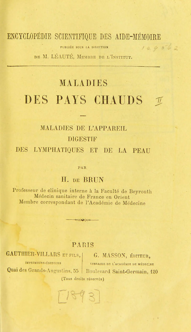 ENCYCLOPEDIE SCIENTIFIQUE DES AIDE-MEMOIRE PIBUEE SOUS t.K DIHECTION iie M. LEAUTE, Membiie de l'Institut. MALADIES DES PAYS CHAUDS % MALADIES DE L'APPAREIL DIGESTIF DES LYMPHATIQUES ET DE LA PEAU PAR H. de BRUN Professeur de clinique interne a la Faculte de Beyrouth Medecin sanitaire de France en Orient Membre correspondant de l'Academie de M^decine PARIS GAUTHIER-VII,LARS etfils, iifpnmetffs-uDiTeuns Quai des GraQds-Augustins, 55 G. MASSON, editeur, unn.Mnr. dp. l'academik i>k medecnis Boulevard Saint-Germain. 120 (Tous droits rusorvus) DM s