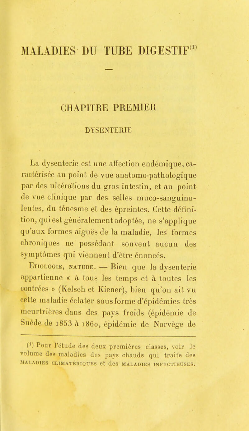 MV LADIES I)U TUBE DIGESTIF1' CHAP1TRE PREMIER DYSENTERIE La clysenterie est une affection endemique, ca- racterisee au point de vue anatomo-pathologique par des ulcerations du gros intestin, el au point de vue clinique par des selles muco-sanguino- lentes, du tenesme et des epreinles. Cette defini- tion, qui est generalement adoptee, ne s'applique qu'aux formes aigues de la maladie, les formes chroniques ne possedant souvent aucun des symptomes qui viennent d'etre enonces. Etiologie, nature. — Bien que la dysenterie appartienne « a tous les temps et a toutes les contrees » (Kelsch et Kiener), bien qu'on ait vu cette maladie eclater sous forme d'epidemies tres meurlrieres dans des pays froids (epidemie de Suede de i853 a i860, epidemie de Norvege de (') Pour l'etude des deux premieres classes, voir le volume des maladies des pays chauds qui traite des MALADIES CLIMATKIUOUES et des MALADIES INKHCTIEUSES.