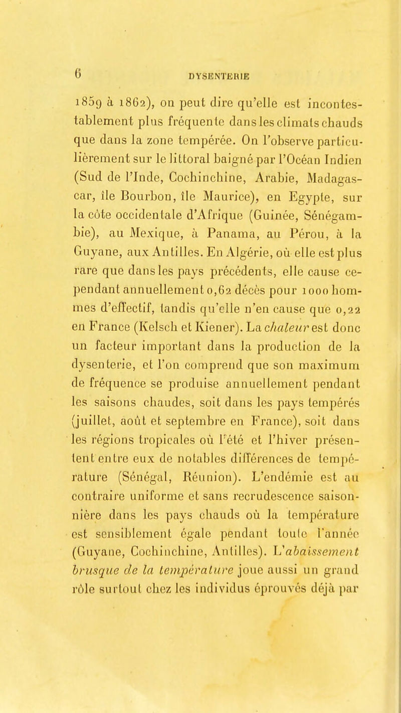 i85o a 1862), oa peut dire qu'elle est incontes- tablement plus frequenle danslesclimalschauds que dans la zone temperee. On l'observe particu- lierement sur le littoral baigne par l'Ocean Indien (Sud de 1'Inde, Cocbinchine, Arabie, Madagas- car, ile Bourbon, lie Maurice), en Egyple, sur la c6te occidentale d'Afrique (Guinee, Senegam- bie), au Mexique, a Panama, au Perou, a la Guyane, aux Antilles. En Algerie, ou elle est plus rare que dansles pays precedents, elle cause ce- pendant annuelleraent 0,62 deces pour 1000 hom- ines d'efFectif, tandis qu'elle n'en cause que 0,22 en France (Kelscb et Kiener). Lachaleur est done un facteur important dans la production de la dysenterie, et Ton comprend que son maximum de frequence se produise annuellement pendant les saisons chaudes, soit dans les pays lemperes (juillet, aout et septembre en France), soit dans les regions tropicales ou Fete et l'biver presen- lent entre eux de notables differences de tempe- rature (Senegal, Reunion). L'endemie est au contraire uniforme et sans recrudescence saison- niere dans les pays cbauds ou la temperature est sensiblement egale pendant loulc. L'annee (Guyane, Cocbiucbine, Antilles). L'abaissement brusque de la temperature joue aussi un grand r6le surloul cbez les individus eprouves deja par