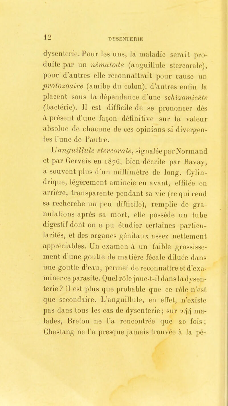 dysenterie. Pour leg uns, la maladie serait pro- duite par un nematode (anguillule stercorale), pour d'autres elle reconnaitrait pour cause un protozoaire (amibe du colon), d'autres enfin la placent sous la dependance d'une schizomicete (bacterie). 11 est difficile de se prononcer des a present d'une facon definitive sur la valeur absolue de chacune de ces opinions si divergen- tes l'une de l'autre. h'angiiillule stercorale, signaleeparNormand et par Gervais en 1876, bien decrile par Bavay, a souvent plus d'un millimetre de long. Cvlin- drique, legerement amincie en avant, effilee en arriere, transparente pendant sa vie (ce qui rend sa recherche un peu difficile), remplie de gra- nulations apres sa mort, elle possede un tube digestif dont on a pu eludier cerlaines parlicu- larites, et des organes genilaux assez nettement appreciables. Un examen a un faible grossisse- ment d'une goutte de matiere fecale diluee dans une goutte d'eau, permet dereconnattreetd'e.xa- miner ce parasite. Quel role joue-t-il dans la dysen- terie? il est plus que probable que ce role n'est que sccondaire. L'anguillule, en effet, n'e.xislc pas dans lous les cas de dysenterie; sur 244 ma- lades, Breton ne l'a rencontree que 20 fois; Chaslang ne l'a presque jamais trouv6e a la pe-