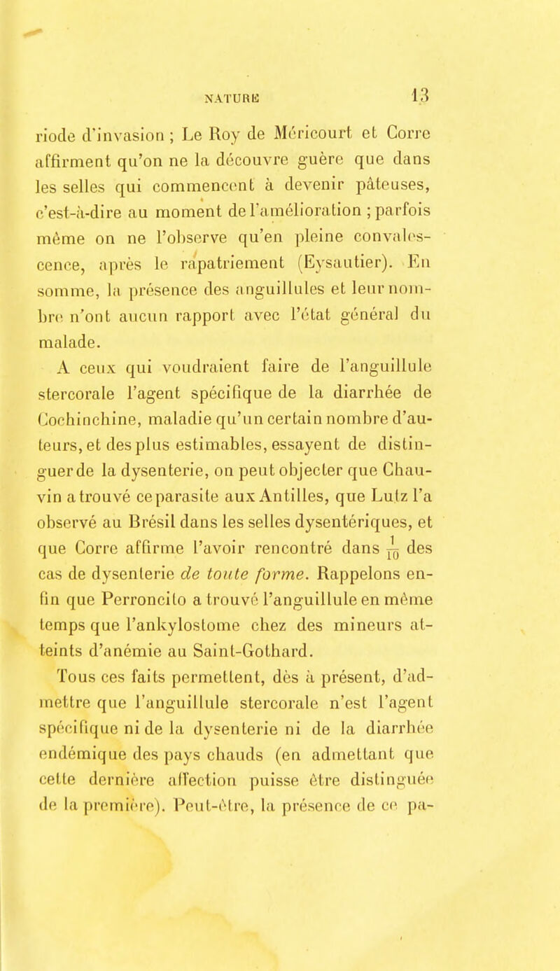 riocle d'invasion ; Le Roy de Mcricourt et Corre affirment qu'on ne la decouvre guere que dans les selles qui commenccnt a devenir pateuses, c'est-a-dire au moment de l'amelioration ; parfois meme on ne l'observe qu'en pleine convales- cence, apres le rapatriement (Eysautier). En somme, la presence des anguillules et leurnom- bre n'ont aucun rapport avec l'etat general du malade. A ceux qui voudraient faire de l'anguillule stercorale l'agent specifique de la diarrbee de Cochinchine, maladie qu'un certain nombre d'au- teurs, et des plus estimables, essayent de distin- guer de la dysenterie, on peut objecter que Chau- vin atrouve ceparasite aux Antilles, que Lutz l'a observe au Bresil dans les selles dysenteriques, et que Corre affirme I'avoir rencontre dans ^ des cas de dysenterie de toute forme. Rappelons en- fin que Perroncilo atrouve l'anguillule en meme lemps que l'ankyloslome chez des mineurs at- teints d'anemie au Sainl-Gotbard. Tous ces fails permetlent, des a present, d'ad- mettre que l'anguillule stercorale n'est l'agent specifique ni de la dysenterie ni de la diarrhee endemique des pays chauds (en admettant que cefte dertfiere affection puisse etre distinguee de la premiere). Peut-etre, la presence < 1 e ce pa-