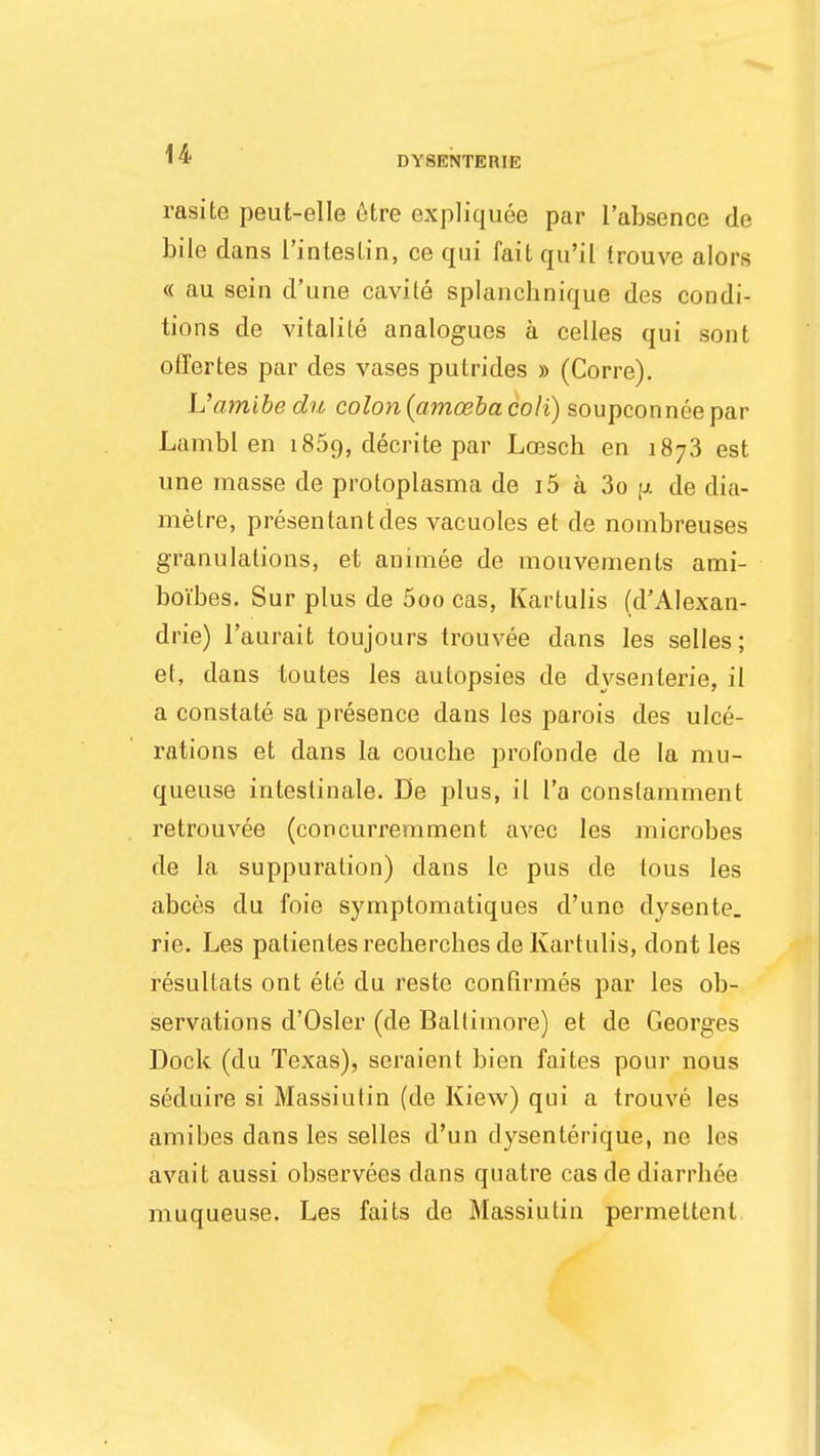 DYSENTERIC rasite peut-elle etre expliquee par l'absence de bile dans I'intestin, ce qui fait qu'il trouve alors « au sein d'une cavile splanchnique des condi- tions de vitalile analogues a celles qui sont offertes par des vases putrides » (Corre). L'amibe dn colon {amoeba colt) soupconnee par Lambl en i85q, decrite par Loesch en 1873 est une masse de protoplasma de i5 a 3o \x de dia- metre, presentantdes vacuoles et de noinbreuses granulations, et animee de mouvements ami- boi'bes. Sur plus de 5oo cas, Kartulis (d'AIexan- drie) l'aurait toujours trouvee dans les selles; et, dans toutes les autopsies de dysenterie, il a constate sa presence dans les parois des ulce- rations et dans la coucbe profonde de la mu- queuse intestinale. De plus, il l'a constamment retrouvee (concurremment avec les microbes de la suppuration) dans le pus de lous les abces du foie symptomatiques d'une dysente. rie. Les patientesrecberchesde Kartulis, dont les resullats ont ete du reste confirmes par les ob- servations d'Osler (de Baltimore) et de Georges Dock (du Texas), seraient bien faites pour nous seduire si Massiutin (de Kiew) qui a trouve les amibes dans les selles d'un dysenterique, ne Les avait aussi observees dans quatre cas de diarrbee muqueuse. Les faits de Massiutin permettent