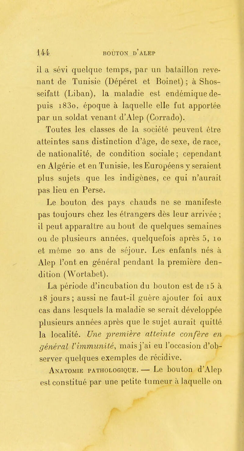 il a sevi quelque temps, par un bataillon reve- nant de Tunisie (Deperet et Boinet); a Shos- seifatt (Liban), la maladie est endemiquede- puis i83o, epoque a Iaquelle elle fut apportee par un soldat venant d'Alep (Corrado). Toutes les classes de la societe peuvent etre atteintes sans distinction d'age, desexe, derace, de nationality, de condition sociale; cependant en Algerie et en Tunisie, lesEuropeens j^seraient plus sujets que les indigenes, ce qui n'aurait pas lieu en Perse. Le bouton des pays chauds ne se manifeste pas toujours chez les elrangers des leur arrivee ; il peut apparattre au bout de quelques semaines ou de plusieurs annees, quelquefois apres 5, 10 et meme 20 ans de sejour. Les enfanls nes a Alep 1'ont en general pendant la premiere den- dition (Wortabet). La periode d'ineubation du bouton est de i5 a 18 jours; aussi ne faut-il guere ajouter foi aux cas dans lesquels la maladie se serait developpee plusieurs annees apres que le sujet aurait quitte la localite. Une premiere atteinte confere en general I'immunite, maisj'ai eu l'occasion d'ob- server quelques exemples de recidive. Anatomie pathologique. — Le bouton d'Alep estconstitue par une petite tumeur a Iaquelle on