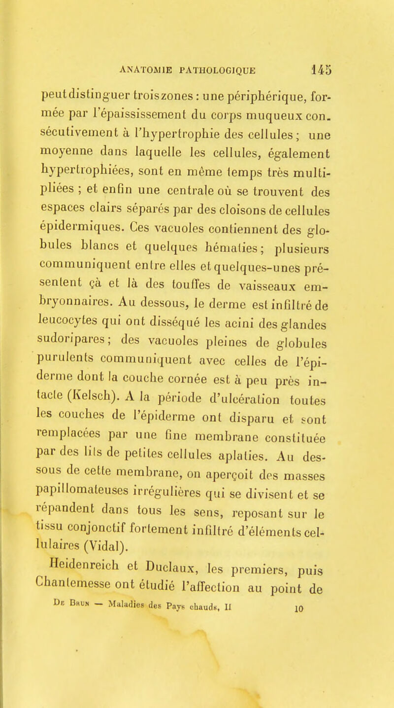 peutdistinguer troiszones: une peripberique, for- mee par lepaississement du corps muqueuxcon. secutivement a l'hypertrophie des cellules; une moyenne dans laquelle les cellules, egalement hypertrophiees, sont en meme temps tres multi- plies ; et enfln une centrale ou se trouvent des espaces clairs separes par des cloisons de cellules epidermiques. Ces vacuoles contiennent des glo- bules blancs et quelques hematies; plusieurs communiquent enlre elles etquelques-unes pre- senlent ca et la des toufTes de vaisseaux em- bryonnaires. Au dessous, le derme estinfiltrede leucocytes qui out disseque les acini desglandes sudoripares; des vacuoles pleines de globules purulents communiquent avec celles de l'epi- derme dont la couche cornee est a peu pres in- lacle (Kelsch). A la periode d'ulceralion toutes les couches de I'epiderme ont disparu et sont remplacees par une fine membrane constitute par des lils de petites cellules aplalies. Au des- sous de cette membrane, on apergoit des masses papillomateuses irregulieres qui se divisent et se repandent dans tous les sens, reposant sur le tissu conjonctif fortement infiltre d elements eel- lulaires (Vidal). Heidenreich et Duclaux, les premiers, puis Chantemesse ont etudie Inflection au point de De Bhun - Maladies des Pays chauds, II JO