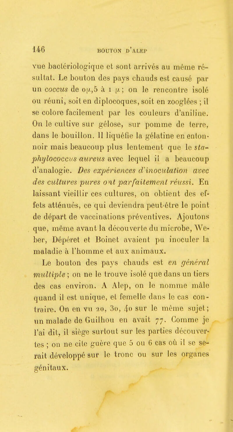 vue bacleriologique et sont arrives au meme re- sultat. Le bouton des pays chauds est cause par un coccus de op,5 a i p.; on le rencontre isole ou reuni, soil en diplocoques, soit en zooglees ; it se colore facilement par lcs couleurs d'aniline. On le cultive sur gelose, sur pomme de terre, dans le bouillon. 11 liquefie la gelatine en enlon- noir mais beaucoup plus lentement que le sta- phylococcus aureus avec lequel il a beaucoup d'analogie. Des experiences d'inoculation avec des cultures pures ont parfaitemenl reussi. En laissant vieillir ces cultures, on oblient des ef- fets attenues, ce qui deviendra peut-etre le point de depart de vaccinations preventives. Ajoulons que, meme avant la decouverte du microbe, We- ber, Deppret et Boinet avaient pu inoculer la maladie a l'bomme et aux animaux. Le bouton des pays chauds est en general multiple ; on ne le trouve isole que dans un tiers des cas environ. A Alep, on le nomine male quand il est unique, el femelle dans le cas con- traire. On en vn 20, 3o, 4o sur le meme sujet; un malade de Guilhou en avait 77. Comme je l'ai dil, il siege surlout sur les parties decouver- tes ; on ne cite guere que 5 ou 6 cas ou il se se- rait developpe sur le tronc ou sur les organes genitaux.