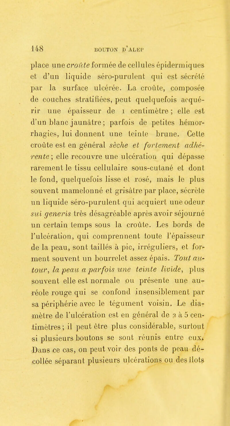 place une croute formee de cellules epidermiques et, d'un liquide sero-purulent qui est secrete par la surface ulceree. La croute, composee de couches strati fiees, peut quelquefois aoque- rir une epaisseur de 1 centimetre; elle est d'un blanc jaunatre; parfois de petites hemor- rhagies, lui donnent une leinte brune. Cette croute est en general seche et forlement adhe- rente; elle recouvre une ulceration qui depasse rarernent le tissu cellulaire sous-cutane et dont le fond, quelquefois lisse et rose, raais le plus souvent mamelonne et grisalre par place, secrete un liquide sero-purulent qui acquiert uneodeur sui generis tres desagreable apres avoir sejourne un certain temps sous la croute. Les bords de l'ulceration, qui comprennent toute l'epaisseur de la peau, sont lailles a pic, irreguliers, et for- ment souvent un bourrelet assez epais. Tout au- tour, la peau a parfois une teinte livide, plus souvent elle est normale ou presente une au- reole rouge qui se confond insensiblement par sa peripheric avec le tegument voisin. Le dia- metre de l'ulceration est en general de a a 5 cen- timetres ; il peut etre plus considerable, surtout si plusieurs boutons se sont reunis entrc eux. Dans ce cas, on peut voir des ponls de peau de- collee separant plusieurs ulcerations ou desilots