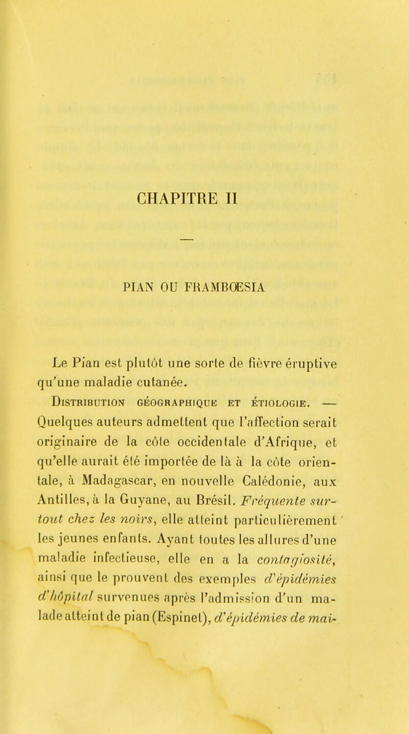 CHAPITRE II PIAN OU FRAMBOESIA Le Pian est plutdt une sorte de fievre eruptive qu'une maladie cutanee. Distribution geographique et etiocogie. — Quelques auteurs admeltent que l'nfTection serait originaire de la cole occidentale d'Afrique, et qu'elle aurait ele importee de la a la cole orien- tale, a Madagascar, en nouvelle Caledonie, aux Antilles, a la Guyane, au Bresil. Frequente stir- tout chez les noirs, elle alteint particulierement les jeunes enfants. Ayant toutes les allures d'une maladie infectieuse, elle en a la conlngiosile, ainsi que le prouvent des exemples d'epidemies d'hdpital survenues apres I'admission d'un ma- lade alteint de pian (Espinet), d'epidemies de mai-