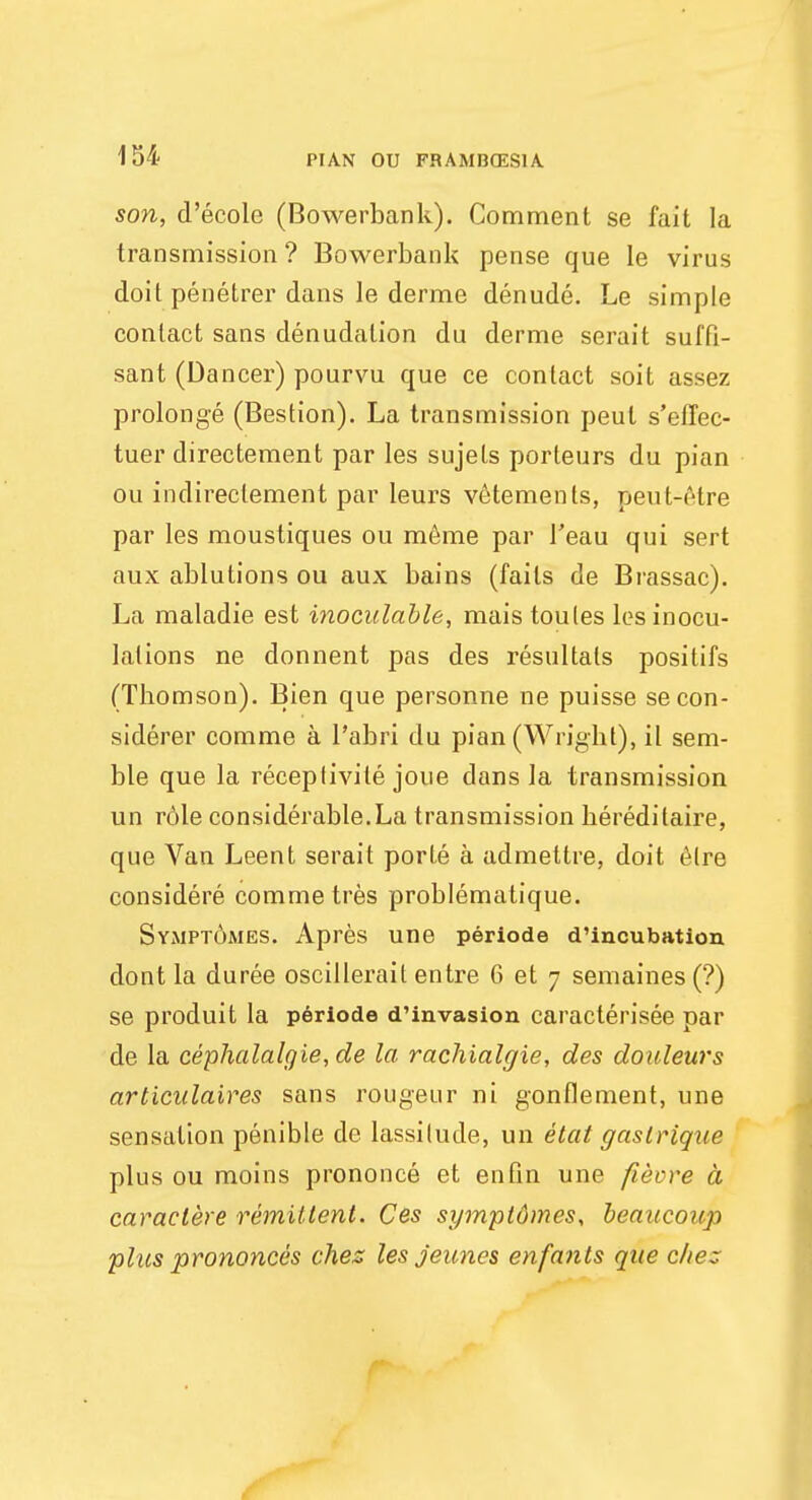 son, d'ecole (Bowerbank). Comment se fait la transmission ? Bowerbank pense que le virus doit penetrer dans le derme denude. Le simple contact sans denudation du derme serait suffi- sant (Dancer) pourvu que ce contact soit assez prolonge (Bestion). La transmission peut s'elfec- tuer directement par les sujets porteurs du pian ou indireclement par leurs vetements, peut-etre par les moustiques ou meme par 1'eau qui sert aux ablutions ou aux bains (fails de Brassac). La maladie est inoculable, mais toules les inocu- lations ne donnent pas des resultals positifs (Thomson). Bien que personne ne puisse secon- siderer comme a l'abri du pian (Wright), il sem- ble que la receplivite joue dans la transmission un role considerable.La transmission hereditaire, que Van Leent serait porte a admettre, doit elre considere comme tres problematique. Symptomes. Apres une periods d'incubation dont la duree oscillerait entre 6 et 7 semaines (?) se produit la periode d'invasion caracterisee par de la cephalalgie, de la rachialgie, des douleurs articulaires sans rougeur ni gonflement, une sensation penible de lassitude, un etat gaslrique plus ou moins prononce et en fin une fievre a caraclere remittent. Ces symptomes, beaucoup phts prononces chez les jeunes enfanls que cliez.