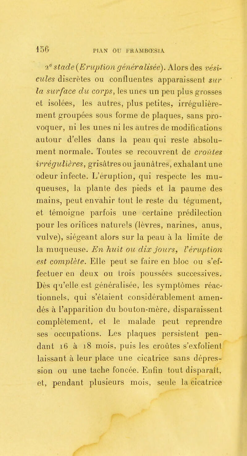 :>.° stade{Eruptiongeneralisee). Alors des vesi- cules discretes ou confluentes apparaissent sur la surface du corps, les unes un peu plus grosses et isolees, les autres, plus petites, irreguliere- ment groupees sous forme de plaques, sans pro- voquer, ni les unes ni les autres de modifications autour d'elles dans la peau qui reste absolu- ment normale. Toutes se recouvrent de croutes irregulieres, grisatresou jaunatres, exhalantune odeur infecte. L'eruplion, qui respecte les mu- queuses, la plante des pieds et la paume des mains, peut envahir tout le reste du tegument, et lemoigne parfois une certaine predilection pour les orifices naturels (levres, narines, anus, vulve), siegeant alors sur la peau a la limite de la muqueuse. En huit ou dix jours, Veruption est complete. Elle peut se faire en bloc ou s'ef- fectuer en deux ou trois poussees successives. Des qu'elle est generalisee, les symplomes reac- tionnels, qui s'etaient considerablement amen- des a I'apparition du bouton-mere, disparaissent completement, et le malade peut reprendre ses occupations. Les plaques persistent pen- dant 16 a 18 mois, puis les croutes s'exfolient laissant a leur place une cicatrice sans depres- sion ou une tache foncee. Enfin tout disparait, et, pendant plusieurs mois, seule la cicatrice