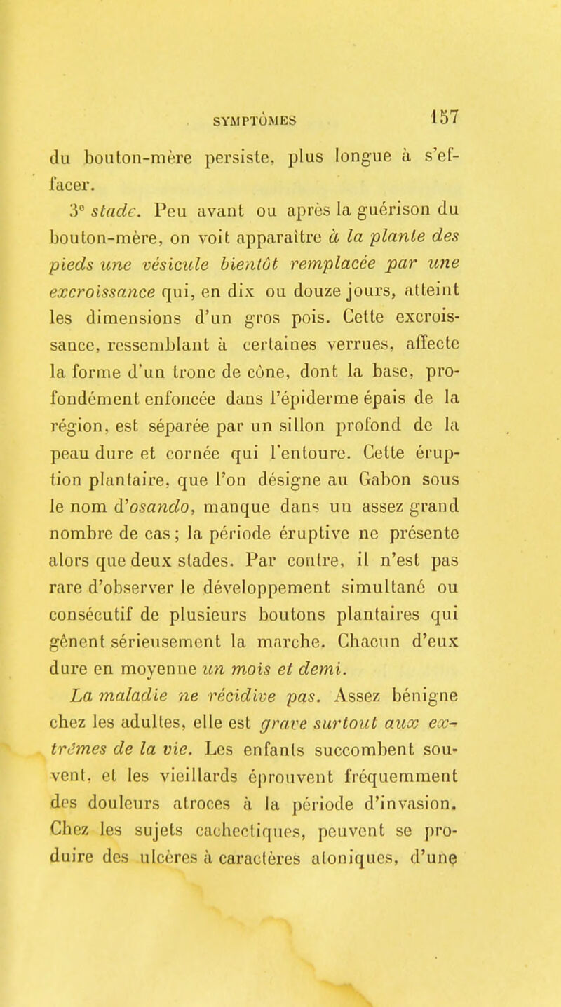 du bouton-mere persiste, plus Iongue a s'ef- facer. 3° stadc. Peu avant ou apres la guerison du boulon-mere, on voit apparaitre a la planle des pieds une vesicule bienlot remplacee par une excroissance qui, en dix ou douze jours, attaint les dimensions d'un gros pois. Cette excrois- sance, ressemblant a certaines verrues, alTecte la forme d'un tronc de cone, dont la base, pro- fondement enfoncee dans l'epiderme epais de la region, est separee par un si Hon profond de la peau dure et cornee qui l'entoure. Cette erup- tion planlaire, que Ton designe au Gabon sous le nom d'osando, manque dans un assez grand nombre de cas; la periode eruptive ne presente alors que deux slades. Par conlre, il n'est pas rare d'observer le developpement simultane ou consecutif de plusieurs boutons plantaires qui genent serieusement la marche. Cbacun d'eux dure en moyenne un mois et demi. La maladie ne recidive pas. Assez benigne chez les adulles, elle est grave surtout aux ex-> trimes de la vie. Les enfanls succombent sou- vent, et les vieillards ej)rouvent frequemment dcs douleurs atroces a la periode d'invasion. Cbez les sujets cachectiques, peuvent se pro- duire des ulcures a caracteres aloniqucs, d'une