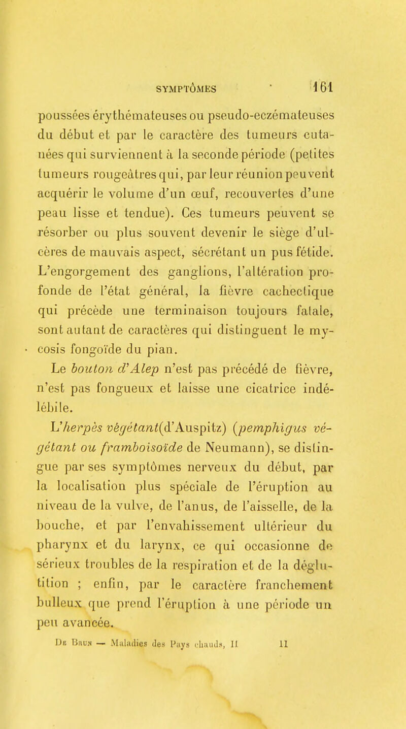 poussees ery themateuses ou pseudo-eczemateuses du debut et par le caractere des tumeurs cuta- uees qui surviennent a la secondeperiode (petites tumeurs rougealresqui, par leur reunionpeuvent acquerir le volume d'un ceuf, recouvertes d'une peau lisse et tendue). Ces tumeurs peuvent se resorber ou plus souvent devenir le siege d'ul- ceres de mauvais aspect, secretant un pusfetide. L'engorgement des ganglions, ['alteration pro- fonde de I'etat general, la iievre cacheclique qui precede une terminaison toujours falale, sontautantde caracteres qui distinguent le my- cosis fongoide du pian. Le bonton d'Alep n'est pas precede de Gevre, n'est pas fongueux et laisse une cicatrice inde- lebile. L'herpes v&getant^&'Auspitz) (pemphigus ve- getant ou framboisoide de Neumann), se distin- gue par ses symptdmes nerveux du debut, par la localisation plus speciale de Peruption au niveau de la vulve, de I'anus, de l'aisselle, de la boucbe, et par l'envahissement ullerieur du pharynx et du larynx, ce qui occasionne de serieux troubles de la respiration et de la deglu- tition ; enfin, par le caractere franchemcnt bulleux que prond l'eruption a une periode un peu avancee. Ue linu.N — Malmlies des Puys chauds, II 11