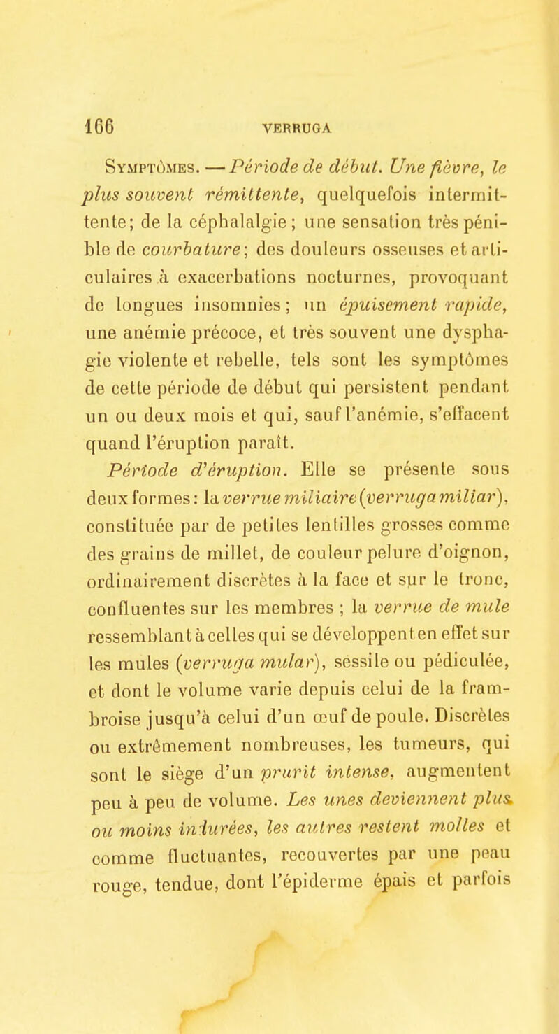 Symptomes. —Periode de debut. Une fievre, le plus souvent remittente, quelquefois intermit- tente; de la cephalalgie; une sensation tres peni- ble de courbature; des douleurs osseuses etarli- culaires a exacerbations nocturnes, provoquant de longues insomnies; un epuiscment rapide, une anemie precoce, et tres souvent une dyspha- gie violente et rebelle, tels sont les sympt6mes de cette periode de debut qui persistent pendant un ou deux mois et qui, sauf l'anemie, s'effacent quand l'eruption parait. Periode d'eruption. Elle se presente sous deux formes: la verrue miliaire{verruga miliar), constitute par de petites lentilles grosses comme des grains de millet, de couleur pelure d'oignon, ordinairement discretes a la face et s]iv le tronc, confluentes sur les membres ; la verrue de mule ressemblantacellesqui se developpenteneffetsur les mules (verruga mular), sessile ou pediculee, et dont le volume varie depuis celui de la fram- broise jusqu'a celui d'un ocuf depoule. Discretes ou extremement nombreuses, les tumeurs, qui sont le siege d'un prurit intense, augmentent peu a peu de volume. Les unes deviennent plus ou moins in lurees, les autres restent molles et comme fluctuates, recouvertes par une peau rouge, tendue, dont l'epiderme epais et parfois