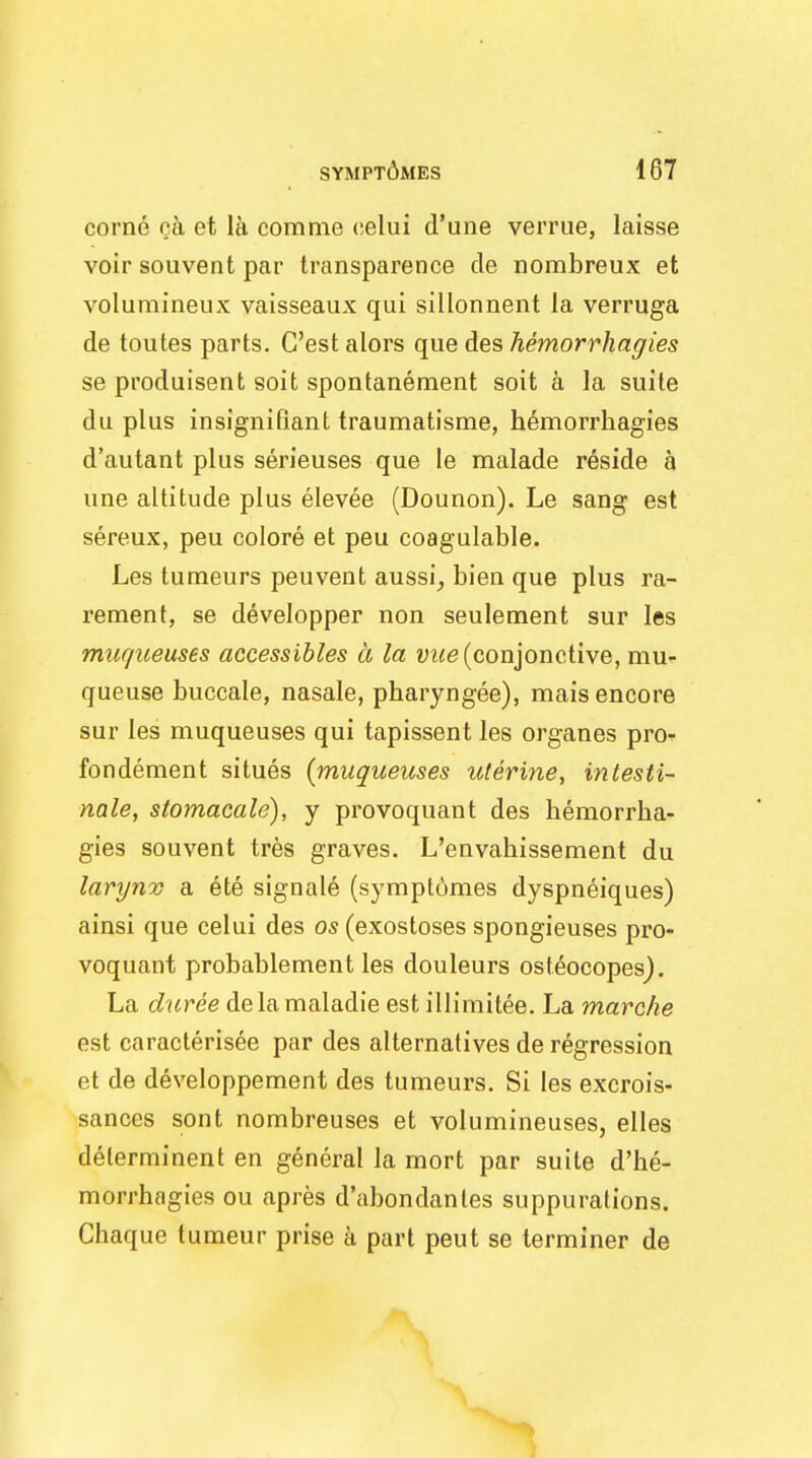 corne na et la comme eelui d'une verrue, laisse voir souvent par transparence de nombreux et volumineux vaisseaux qui sillonnent la verruga de toutes parts. C'est alors que des hemorrhagies se produisent soit spontanement soit a la suite du plus insignifiant traumatisme, hemorrhagies d'autant plus serieuses que le malade reside a une altitude plus elevee (Dounon). Le sang est sereux, peu colore et peu coagulable. Les tumeurs peuvent aussi, bien que plus ra- rement, se developper non seulement sur les mur/ueuses accessibles a la iwe(conjonctive, mu- queuse buccale, nasale, pharyngee), mais encore sur les muqueuses qui tapissent les organes pro- fondement situes {muqueuses uterine, intesti- nale, stomacale), y provoquant des hemorrha- gies souvent tres graves. L'envahissement du larynx a ete signale (symptumes dyspneiques) ainsi que celui des os (exostoses spongieuses pro- voquant probablement les douleurs osteocopes). La duree delamaladie est illimitee. La marche est caracterisee par des alternatives de regression et de developpement des tumeurs. Si les excrois- sanccs sont nombreuses et volumineuses, elles delerminent en general la mort par suite d'he- morrhagies ou apres d'abondantes suppurations. Chaque tumeur prise a part peut se terminer de